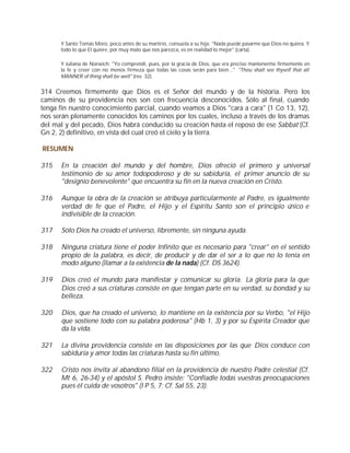 Y Santo Tomás Moro, poco antes de su martirio, consuela a su hija: "Nada puede pasarme que Dios no quiera. Y
      todo lo que El quiere, por muy malo que nos parezca, es en realidad lo mejor" (carta).

      Y Juliana de Norwich: "Yo comprendí, pues, por la gracia de Dios, que era preciso mantenerme firmemente en
      la fe y creer con no menos firmeza que todas las cosas serán para bien..." "Thou shalt see thyself that all
      MANNER of thing shall be well" (rev. 32).


314 Creemos firmemente que Dios es el Señor del mundo y de la historia. Pero los
caminos de su providencia nos son con frecuencia desconocidos. Sólo al final, cuando
tenga fin nuestro conocimiento parcial, cuando veamos a Dios "cara a cara" (1 Co 13, 12),
nos serán plenamente conocidos los caminos por los cuales, incluso a través de los dramas
del mal y del pecado, Dios habrá conducido su creación hasta el reposo de ese Sabbat (Cf.
Gn 2, 2) definitivo, en vista del cual creó el cielo y la tierra.

RESUMEN

315   En la creación del mundo y del hombre, Dios ofreció el primero y universal
      testimonio de su amor todopoderoso y de su sabiduría, el primer anuncio de su
      "designio benevolente" que encuentra su fin en la nueva creación en Cristo.

316   Aunque la obra de la creación se atribuya particularmente al Padre, es igualmente
      verdad de fe que el Padre, el Hijo y el Espíritu Santo son el principio único e
      indivisible de la creación.

317   Sólo Dios ha creado el universo, libremente, sin ninguna ayuda.

318   Ninguna criatura tiene el poder Infinito que es necesario para "crear" en el sentido
      propio de la palabra, es decir, de producir y de dar el ser a lo que no lo tenía en
      modo alguno (llamar a la existencia de la nada) (Cf. DS 3624).

319   Dios creó el mundo para manifestar y comunicar su gloria. La gloria para la que
      Dios creó a sus criaturas consiste en que tengan parte en su verdad, su bondad y su
      belleza.

320   Dios, que ha creado el universo, lo mantiene en la existencia por su Verbo, "el Hijo
      que sostiene todo con su palabra poderosa" (Hb 1, 3) y por su Espirita Creador que
      da la vida.

321   La divina providencia consiste en las disposiciones por las que Dios conduce con
      sabiduría y amor todas las criaturas hasta su fin último.

322   Cristo nos invita al abandono filial en la providencia de nuestro Padre celestial (Cf.
      Mt 6, 26-34) y el apóstol S. Pedro insiste: "Confiadle todas vuestras preocupaciones
      pues él cuida de vosotros" (I P 5, 7; Cf. Sal 55, 23).
 