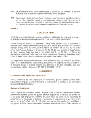 323    La providencia divina actúa también por la acción de las criaturas. A los seres
       humanos Dios les concede cooperar libremente en sus designios.

324    La permisión divina del mal físico y del mal moral es misterio que Dios esclarece
       por su Hijo, Jesucristo, muerto y resucitado para vencer el mal. La fe nos da la
       certeza de que Dios no permitiría el mal si no hiciera salir el bien del mal mismo,
       por caminos que nosotros sólo conoceremos plenamente en la vida eterna.

Párrafo 5

                                    EL CIELO Y LA TIERRA

325 El Símbolo de los Apóstoles profesa que Dios es "el Creador del cielo y de la tierra", y
el Símbolo de Nicea-Constantinopla explicita: "...de todo lo visible y lo invisible".

326 En la Sagrada Escritura, la expresión "cielo y tierra" significa: todo lo que existe, la
creación entera. Indica también el vínculo que, en el interior de la creación, a la vez une y
distingue cielo y tierra: "La tierra", es el mundo de los hombres (Cf. Sal 115, 16). "El cielo"
o "los cielos" puede designar el firmamento (Cf. Sal 19, 2), pero también el "lugar" propio
de Dios: "nuestro Padre que está en los cielos" (Mt 5, 16; Cf. Sal 115, 16), y por
consiguiente también el "cielo", que es la gloria escatológica. Finalmente, la palabra "cielo"
indica el "lugar" de las criaturas espirituales -los ángeles - que rodean a Dios.

327 La profesión de fe del IV Concilio de Letrán afirma que Dios, "al comienzo del tiempo,
creó a la vez de la nada una y otra criatura, la espiritual y la corporal, es decir, la angélica y
la mundana; luego, la criatura humana, que participa de las dos realidades, pues está
compuesta de espíritu y de cuerpo" (DS 800; Cf. DS 3002 y SPF 8).

                                        I LOS ÁNGELES

La existencia de los ángeles, una verdad de fe

328 La existencia de seres espirituales, no corporales, que la Sagrada Escritura llama
habitualmente ángeles, es una verdad de fe. El testimonio de la Escritura es tan claro como
la unanimidad de la Tradición.

Quiénes son los ángeles

329 S. Agustín dice respecto a ellos: "Angelus officii nomen est, non naturae. Quaeris
numen huins naturae, spiritus est; quaeris officium, ángelus est: ex eo quad est, spiritus est,
ex eo quod agit, ángelus" ("El nombre de ángel indica su oficio, no su naturaleza. Si
preguntas por su naturaleza, te diré que es un espíritu; si preguntas por lo que hace, te diré
que es un ángel") (Psal. 103, 1, 15). Con todo su ser, los ángeles son servidores y
mensajeros de Dios. Porque contemplan "constantemente el rostro de mi Padre que está en
 