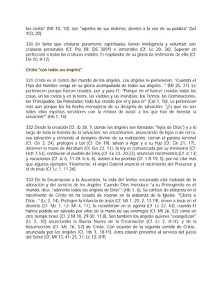 los cielos" (Mt 18, 10), son "agentes de sus órdenes, atentos a la voz de su palabra" (Sal
103, 20).

330 En tanto que criaturas puramente espirituales, tienen inteligencia y voluntad: son
criaturas personales (Cf. Pío XII: DS 3891) e inmortales (Cf. Lc 20, 36). Superan en
perfección a todas las criaturas visibles. El resplandor de su gloria da testimonio de ello (Cf.
Dn 10, 9-12).

Cristo "con todos sus ángeles"

331 Cristo es el centro del mundo de los ángeles. Los ángeles le pertenecen: "Cuando el
Hijo del hombre venga en su gloria acompañado de todos sus ángeles..." (Mt 25, 31). Le
pertenecen porque fueron creados por y para El: "Porque en él fueron creadas todas las
cosas, en los cielos y en la tierra, las visibles y las invisibles, los Tronos, las Dominaciones,
los Principados, las Potestades: todo fue creado por él y para él" (Col 1, 16). Le pertenecen
más aún porque los ha hecho mensajeros de su designio de salvación: "¿Es que no son
todos ellos espíritus servidores con la misión de asistir a los que han de heredar la
salvación?" (Hb 1, 14).

332 Desde la creación (Cf. Jb 38, 7, donde los ángeles son llamados "hijos de Dios") y a lo
largo de toda la historia de la salvación, los encontramos, anunciando de lejos o de cerca,
esa salvación y sirviendo al designio divino de su realización: cierran el paraíso terrenal
(Cf. Gn 3, 24), protegen a Lot (Cf. Gn 19), salvan a Agar y a su hijo (Cf. Gn 21, 17),
detienen la mano de Abraham (Cf. Gn 22, 11), la ley es comunicada por su ministerio (Cf.
Hch 7,53), conducen el pueblo de Dios (Cf. Ex 23, 20-23), anuncian nacimientos (Cf. Jc 13)
y vocaciones (Cf. Jc 6, 11-24; Is 6, 6), asisten a los profetas (Cf. 1 R 19, 5), por no citar más
que algunos ejemplos. Finalmente, el ángel Gabriel anuncia el nacimiento del Precursor y
el de Jesús (Cf. Lc 1, 11.26).

333 De la Encarnación a la Ascensión, la vida del Verbo encarnado está rodeada de la
adoración y del servicio de los ángeles. Cuando Dios introduce "a su Primogénito en el
mundo, dice: “adórenle todos los ángeles de Dios"“ (Hb 1, 6). Su cántico de alabanza en el
nacimiento de Cristo no ha cesado de resonar en la alabanza de la Iglesia: "Gloria a
Dios..." (Lc 2, 14). Protegen la infancia de Jesús (Cf. Mt 1, 20; 2, 13.19), sirven a Jesús en el
desierto (Cf. Mc 1, 12; Mt 4, 11), lo reconfortan en la agonía (Cf. Lc 22, 43), cuando Él
habría podido ser salvado por ellos de la mano de sus enemigos (Cf. Mt 26, 53) como en
otro tiempo Israel (Cf. 2 M 10, 29-30; 11,8). Son también los ángeles quienes "evangelizan"
(Lc 2, 10) anunciando la Buena Nueva de la Encarnación (Cf. Lc 2, 8-14), y de la
Resurrección (Cf. Mc 16, 5-7) de Cristo. Con ocasión de la segunda venida de Cristo,
anunciada por los ángeles (Cf. Hb 1, 10-11), éstos estarán presentes al servicio del juicio
del Señor (Cf. Mt 13, 41; 25, 31; Lc 12, 8-9).
 