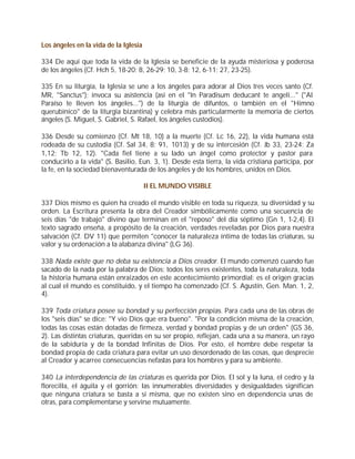 Los ángeles en la vida de la Iglesia

334 De aquí que toda la vida de la Iglesia se beneficie de la ayuda misteriosa y poderosa
de los ángeles (Cf. Hch 5, 18-20; 8, 26-29; 10, 3-8; 12, 6-11; 27, 23-25).

335 En su liturgia, la Iglesia se une a los ángeles para adorar al Dios tres veces santo (Cf.
MR, "Sanctus"); invoca su asistencia (así en el "In Paradisum deducant te angeli..." ("Al
Paraíso te lleven los ángeles...") de la liturgia de difuntos, o también en el "Himno
querubínico" de la liturgia bizantina) y celebra más particularmente la memoria de ciertos
ángeles (S. Miguel, S. Gabriel, S. Rafael, los ángeles custodios).

336 Desde su comienzo (Cf. Mt 18, 10) a la muerte (Cf. Lc 16, 22), la vida humana está
rodeada de su custodia (Cf. Sal 34, 8; 91, 1013) y de su intercesión (Cf. Jb 33, 23-24; Za
1,12; Tb 12, 12). "Cada fiel tiene a su lado un ángel como protector y pastor para
conducirlo a la vida" (S. Basilio, Eun. 3, 1). Desde esta tierra, la vida cristiana participa, por
la fe, en la sociedad bienaventurada de los ángeles y de los hombres, unidos en Dios.

                                       II EL MUNDO VISIBLE

337 Dios mismo es quien ha creado el mundo visible en toda su riqueza, su diversidad y su
orden. La Escritura presenta la obra del Creador simbólicamente como una secuencia de
seis días "de trabajo" divino que terminan en el "reposo" del día séptimo (Gn 1, 1-2,4). El
texto sagrado enseña, a propósito de la creación, verdades reveladas por Dios para nuestra
salvación (Cf. DV 11) que permiten "conocer la naturaleza íntima de todas las criaturas, su
valor y su ordenación a la alabanza divina" (LG 36).

338 Nada existe que no deba su existencia a Dios creador. El mundo comenzó cuando fue
sacado de la nada por la palabra de Dios; todos los seres existentes, toda la naturaleza, toda
la historia humana están enraizados en este acontecimiento primordial: es el origen gracias
al cual el mundo es constituido, y el tiempo ha comenzado (Cf. S. Agustín, Gen. Man. 1, 2,
4).

339 Toda criatura posee su bondad y su perfección propias. Para cada una de las obras de
los "seis días" se dice: "Y vio Dios que era bueno". "Por la condición misma de la creación,
todas las cosas están dotadas de firmeza, verdad y bondad propias y de un orden" (GS 36,
2). Las distintas criaturas, queridas en su ser propio, reflejan, cada una a su manera, un rayo
de la sabiduría y de la bondad Infinitas de Dios. Por esto, el hombre debe respetar la
bondad propia de cada criatura para evitar un uso desordenado de las cosas, que desprecie
al Creador y acarree consecuencias nefastas para los hombres y para su ambiente.

340 La interdependencia de las criaturas es querida por Dios. El sol y la luna, el cedro y la
florecilla, el águila y el gorrión: las innumerables diversidades y desigualdades significan
que ninguna criatura se basta a sí misma, que no existen sino en dependencia unas de
otras, para complementarse y servirse mutuamente.
 