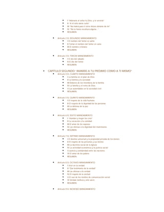 §    I “Adorarás al señor tu Dios, y le servirás”
                §    II “A él sólo darás culto”
                §    III “No habrá para ti otros dioses delante de mí”
                §    IV “No te harás escultura alguna...”
                §    RESUMEN


       §   Artículo 2 EL SEGUNDO MANDAMIENTO
                § I El nombre del Señor es santo
                § II Tomar el nombre del Señor en vano
                § III El nombre cristiano
                § RESUMEN

       §   Artículo 3 EL TERCER MANDAMIENTO
                § I El día del sábado
                § II El día del Señor
                § RESUMEN

§   CAPÍTULO SEGUNDO “AMARÁS A TU PRÓJIMO COMO A TI MISMO”
       § Artículo 4 EL CUARTO MANDAMIENTO
              § I La familia en el plan de Dios
              § II La familia y la sociedad
              § III Deberes de los miembros de la familia
              § IV La familia y el reino de Dios
              § V Las autoridades en la sociedad civil
              § RESUMEN

       §   Artículo 5 EL QUINTO MANDAMIENTO
                § I El respeto de la vida humana
                § II El respeto de la dignidad de las personas
                § III La defensa de la paz
                § RESUMEN

       §   Artículo 6 EL SEXTO MANDAMIENTO
                § I “Hombre y mujer los creó”
                § II La vocación a la castidad
                § III El amor de los esposos
                § IV Las ofensas a la dignidad del matrimonio
                § RESUMEN

       §   Artículo 7 EL SÉPTIMO MANDAMIENTO
                § I El destino universal y la propiedad privada de los bienes
                § II El respeto de las personas y sus bienes
                § III La doctrina social de la Iglesia
                § IV La actividad económica y la justicia social
                § V Justicia y solidaridad entre las naciones
                § VI El amor de los pobres
                § RESUMEN

       §   Artículo 8 EL OCTAVO MANDAMIENTO
                § I Vivir en la verdad
                § II “Dar testimonio de la verdad”
                § III Las ofensas a la verdad
                § IV El respeto de la verd ad
                § V El uso de los medios de comunicación social
                § VI Verdad, belleza y arte sacro
                § RESUMEN

       §   Artículo 9 EL NOVENO MANDAMIENTO
 
