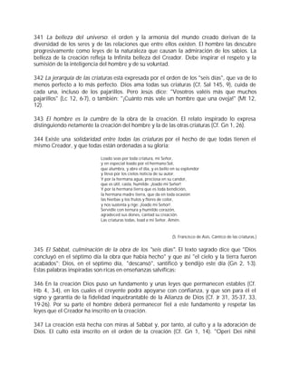 341 La belleza del universo: el orden y la armonía del mundo creado derivan de la
diversidad de los seres y de las relaciones que entre ellos existen. El hombre las descubre
progresivamente como leyes de la naturaleza que causan la admiración de los sabios. La
belleza de la creación refleja la Infinita belleza del Creador. Debe inspirar el respeto y la
sumisión de la inteligencia del hombre y de su voluntad.

342 La jerarquía de las criaturas está expresada por el orden de los "seis días", que va de lo
menos perfecto a lo más perfecto. Dios ama todas sus criaturas (Cf. Sal 145, 9), cuida de
cada una, incluso de los pajarillos. Pero Jesús dice: "Vosotros valéis más que muchos
pajarillos" (Lc 12, 6-7), o también: "¡Cuánto más vale un hombre que una oveja!" (Mt 12,
12).

343 El hombre es la cumbre de la obra de la creación. El relato inspirado lo expresa
distinguiendo netamente la creación del hombre y la de las otras criaturas (Cf. Gn 1, 26).

344 Existe una solidaridad entre todas las criaturas por el hecho de que todas tienen el
mismo Creador, y que todas están ordenadas a su gloria:

                            Loado seas por toda criatura, mi Señor,
                            y en especial loado por el hermano Sol,
                            que alumbra, y abre el día, y es bello en su esplendor
                            y lleva por los cielos noticia de su autor.
                            Y por la hermana agua, preciosa en su candor,
                            que es útil, casta, humilde: ¡loado mi Señor!
                            Y por la hermana tierra que es toda bendición,
                            la hermana madre tierra, que da en toda ocasión
                            las hierbas y los frutos y flores de color,
                            y nos sustenta y rige: ¡loado mi Señor!
                            Servidle con ternura y humilde corazón,
                            agradeced sus dones, cantad su creación.
                            Las criaturas todas, load a mi Señor. Amén.


                                                                   (S. Francisco de Asís, Cántico de las criaturas.)


345 El Sabbat, culminación de la obra de los "seis días". El texto sagrado dice que "Dios
concluyó en el séptimo día la obra que había hecho" y que así "el cielo y la tierra fueron
acabados"; Dios, en el séptimo día, "descansó", santificó y bendijo este día (Gn 2, 1-3).
Estas palabras inspiradas son ricas en enseñanzas salvíficas:

346 En la creación Dios puso un fundamento y unas leyes que permanecen estables (Cf.
Hb 4, 3-4), en los cuales el creyente podrá apoyarse con confianza, y que son para él el
signo y garantía de la fidelidad inquebrantable de la Alianza de Dios (Cf. Jr 31, 35-37, 33,
19-26). Por su parte el hombre deberá permanecer fiel a este fundamento y respetar las
leyes que el Creador ha inscrito en la creación.

347 La creación está hecha con miras al Sabbat y, por tanto, al culto y a la adoración de
Dios. El culto está inscrito en el orden de la creación (Cf. Gn 1, 14). "Operi Dei nihil
 