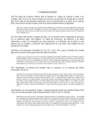 I "A IMAGEN DE DIOS"

356 De todas las criaturas visibles sólo el hombre es "capaz de conocer y amar a su
Creador" (GS 12,3); es la "única criatura en la tierra a la que Dios ha amado por sí misma"
(GS 24,3); sólo él está llamado a participar, por el conocimiento y el amor, en la vida de
Dios. Para este fin ha sido creado y ésta es la razón fundamental de su dignidad:

      ¿Qué cosa, o quién, te ruego, fue el motivo de que establecieras al hombre en semejante dignidad? Ciertamente,
      nada que no fuera el amor inextinguible con el que contemplaste a tu criatura en ti mismo y te dejaste cautivar
      de amor por ella. Por amor lo creaste, por amor le diste un ser capaz de gustar tu Bien eterno (S. Catalina de
      Siena, Diálogo 4,13).


357 Por haber sido hecho a imagen de Dios, el ser humano tiene la dignidad de persona;
no es solamente algo, sino alguien. Es capaz de conocerse, de poseerse y de darse
libremente y entrar en comunión con otras personas; y es llamado, por la gracia, a una
alianza con su Creador, a ofrecerle una respuesta de fe y de amor que ningún otro ser
puede dar en su lugar.

358 Dios creó todo para el hombre (Cf. Gs 12,1; 24,3; 39,1), pero el hombre fue creado
para servir y amar a Dios y para ofrecerle toda la creación:

      ¿Cuál es, pues, el ser que va a venir a la existencia rodeado de semejante consideración? Es el hombre, grande y
      admirable figura viviente, más precioso a los ojos de Dios que la creación entera; es el hombre, para él existen el
      cielo y la tierra y el mar y la totalidad de la creación, y Dios ha dado tanta importancia a su salvación que no ha
      perdonado a su Hijo único por él. Porque Dios no ha cesado de hacer todo lo posible para que el hombre
      subiera hasta él y se sentara a su derecha (S. Juan Crisóstomo, In Gen. Sermo 2,1).


359 "Realmente, el misterio del hombre sólo se esclarece en el misterio del Verbo
encarnado" (GS 22,1):

      San Pablo nos dice que dos hombres dieron origen al género humano, a saber, Adán y Cristo...El primer hombre,
      Adán, fue un ser animado; el último Adán, un espíritu que da vida. Aquel primer Adán fue creado por el
      segundo, de quien recibió el alma con la cual empezó a vivir... El segundo Adán es aquel que, cuando creó al
      primero, colocó en él su divina imagen. De aquí que recibiera su naturaleza y adoptara su mismo nombre, para
      que aquel a quien había formado a su misma imagen no pereciera. El primer Adán es, en realidad, el nuevo
      Adán; aquel primer Adán tuvo principio, pero este último Adán no tiene fin. Por lo cual, este último es,
      realmente, el primero, como él mismo afirma: "Yo soy el primero y yo soy el último". (S. Pedro Crisólogo, serm.
      117).


360 Debido a la comunidad de origen, el género humano forma una unidad. Porque Dios
"creó, de un solo principio, todo el linaje humano" (Hch 17,26; Cf. Tb 8,6):

      Maravillosa visión que nos hace contemplar el género humano en la unidad de su origen en Dios...: en la unidad
      de su naturaleza, compuesta de igual modo en todos de un cuerpo material y de un alma espiritual; en la unidad
      de su fin inmediato y de su misión en el mundo; en la unidad de su morada: la tierra, cuyos bienes todos los
      hombres, por derecho natural, pueden usar para sostener y desarrollar la vida; en la unidad de su fin
      sobrenatural: Dios mismo a quien todos deben tender; en la unidad de los medios para alcanzar este fin; ... en la
      unidad de su rescate realizado para todos por Cristo (Pío XII, Enc. "Summi Pontificatus" 3; Cf. NA 1).
 