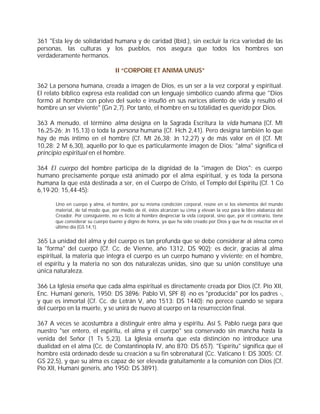 361 "Esta ley de solidaridad humana y de caridad (Ibíd.), sin excluir la rica variedad de las
personas, las culturas y los pueblos, nos asegura que todos los hombres son
verdaderamente hermanos.

                                   II “CORPORE ET ANIMA UNUS”

362 La persona humana, creada a imagen de Dios, es un ser a la vez corporal y espiritual.
El relato bíblico expresa esta realidad con un lenguaje simbólico cuando afirma que "Dios
formó al hombre con polvo del suelo e insufló en sus narices aliento de vida y resultó el
hombre un ser viviente" (Gn 2,7). Por tanto, el hombre en su totalidad es querido por Dios.

363 A menudo, el término alma designa en la Sagrada Escritura la vida humana (Cf. Mt
16,25-26; Jn 15,13) o toda la persona humana (Cf. Hch 2,41). Pero designa también lo que
hay de más íntimo en el hombre (Cf. Mt 26,38; Jn 12,27) y de más valor en él (Cf. Mt
10,28; 2 M 6,30), aquello por lo que es particularmente imagen de Dios: "alma" significa el
principio espiritual en el hombre.

364 El cuerpo del hombre participa de la dignidad de la "imagen de Dios": es cuerpo
humano precisamente porque está animado por el alma espiritual, y es toda la persona
humana la que está destinada a ser, en el Cuerpo de Cristo, el Templo del Espíritu (Cf. 1 Co
6,19-20; 15,44-45):

      Uno en cuerpo y alma, el hombre, por su misma condición corporal, reúne en sí los elementos del mundo
      material, de tal modo que, por medio de él, éstos alcanzan su cima y elevan la voz para la libre alabanza del
      Creador. Por consiguiente, no es lícito al hombre despreciar la vida corporal, sino que, por el contrario, tiene
      que considerar su cuerpo bueno y digno de honra, ya que ha sido creado por Dios y que ha de resucitar en el
      último día (GS 14,1).


365 La unidad del alma y del cuerpo es tan profunda que se debe considerar al alma como
la "forma" del cuerpo (Cf. Cc. de Vienne, año 1312, DS 902); es decir, gracias al alma
espiritual, la materia que integra el cuerpo es un cuerpo humano y viviente; en el hombre,
el espíritu y la materia no son dos naturalezas unidas, sino que su unión constituye una
única naturaleza.

366 La Iglesia enseña que cada alma espiritual es directamente creada por Dios (Cf. Pío XII,
Enc. Humani generis, 1950: DS 3896; Pablo VI, SPF 8) -no es "producida" por los padres -,
y que es inmortal (Cf. Cc. de Letrán V, año 1513: DS 1440): no perece cuando se separa
del cuerpo en la muerte, y se unirá de nuevo al cuerpo en la resurrección final.

367 A veces se acostumbra a distinguir entre alma y espíritu. Así S. Pablo ruega para que
nuestro "ser entero, el espíritu, el alma y el cuerpo" sea conservado sin mancha hasta la
venida del Señor (1 Ts 5,23). La Iglesia enseña que esta distinción no introduce una
dualidad en el alma (Cc. de Constantinopla IV, año 870: DS 657). "Espíritu" significa que el
hombre está ordenado desde su creación a su fin sobrenatural (Cc. Vaticano I: DS 3005; Cf.
GS 22,5), y que su alma es capaz de ser elevada gratuitamente a la comunión con Dios (Cf.
Pío XII, Humani generis, año 1950: DS 3891).
 