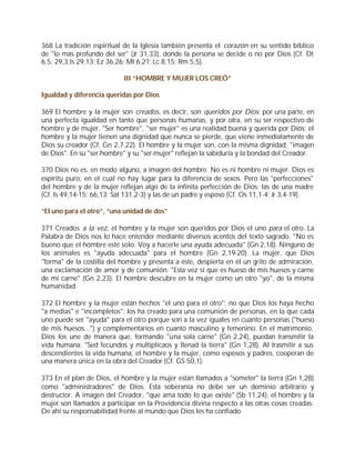 368 La tradición espiritual de la Iglesia también presenta el corazón en su sentido bíblico
de "lo más profundo del ser" (Jr 31,33), donde la persona se decide o no por Dios (Cf. Dt
6,5; 29,3;Is 29,13; Ez 36,26; Mt 6,21; Lc 8,15; Rm 5,5).

                           III “HOMBRE Y MUJER LOS CREÓ”

Igualdad y diferencia queridas por Dios

369 El hombre y la mujer son creados, es decir, son queridos por Dios: por una parte, en
una perfecta igualdad en tanto que personas humanas, y por otra, en su ser respectivo de
hombre y de mujer. "Ser hombre", "ser mujer" es una realidad buena y querida por Dios: el
hombre y la mujer tienen una dignidad que nunca se pierde, que viene inmediatamente de
Dios su creador (Cf. Gn 2,7.22). El hombre y la mujer son, con la misma dignidad, "imagen
de Dios". En su "ser-hombre" y su "ser-mujer" reflejan la sabiduría y la bondad del Creador.

370 Dios no es, en modo alguno, a imagen del hombre. No es ni hombre ni mujer. Dios es
espíritu puro, en el cual no hay lugar para la diferencia de sexos. Pero las "perfecciones"
del hombre y de la mujer reflejan algo de la infinita perfección de Dios: las de una madre
(Cf. Is 49,14-15; 66,13; Sal 131,2-3) y las de un padre y esposo (Cf. Os 11,1-4; Jr 3,4-19).

“El uno para el otro”, “una unidad de dos”

371 Creados a la vez, el hombre y la mujer son queridos por Dios el uno para el otro. La
Palabra de Dios nos lo hace entender mediante diversos acentos del texto sagrado. "No es
bueno que el hombre esté solo. Voy a hacerle una ayuda adecuada" (Gn 2,18). Ninguno de
los animales es "ayuda adecuada" para el hombre (Gn 2,19-20). La mujer, que Dios
"forma" de la costilla del hombre y presenta a éste, despierta en él un grito de admiración,
una exclamación de amor y de comunión: "Esta vez sí que es hueso de mis huesos y carne
de mi carne" (Gn 2,23). El hombre descubre en la mujer como un otro "yo", de la misma
humanidad.

372 El hombre y la mujer están hechos "el uno para el otro": no que Dios los haya hecho
"a medias" e "incompletos"; los ha creado para una comunión de personas, en la que cada
uno puede ser "ayuda" para el otro porque son a la vez iguales en cuanto personas ("hueso
de mis huesos...") y complementarios en cuanto masculino y femenino. En el matrimonio,
Dios los une de manera que, formando "una sola carne" (Gn 2,24), puedan transmitir la
vida humana: "Sed fecundos y multiplicaos y llenad la tierra" (Gn 1,28). Al trasmitir a sus
descendientes la vida humana, el hombre y la mujer, como esposos y padres, cooperan de
una manera única en la obra del Creador (Cf. GS 50,1).

373 En el plan de Dios, el hombre y la mujer están llamados a "someter" la tierra (Gn 1,28)
como "administradores" de Dios. Esta soberanía no debe ser un dominio arbitrario y
destructor. A imagen del Creador, "que ama todo lo que existe" (Sb 11,24), el hombre y la
mujer son llamados a participar en la Providencia divina respecto a las otras cosas creadas.
De ahí su responsabilidad frente al mundo que Dios les ha confiado
 