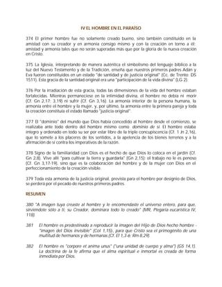 IV EL HOMBRE EN EL PARAÍSO

374 El primer hombre fue no solamente creado bueno, sino también constituido en la
amistad con su creador y en armonía consigo mismo y con la creación en torno a él;
amistad y armonía tales que no serán superadas más que por la gloria de la nueva creación
en Cristo.

375 La Iglesia, interpretando de manera auténtica el simbolismo del lenguaje bíblico a la
luz del Nuevo Testamento y de la Tradición, enseña que nuestros primeros padres Adán y
Eva fueron constituidos en un estado "de santidad y de justicia original" (Cc. de Trento: DS
1511). Esta gracia de la santidad original era una "participación de la vida divina" (LG 2).

376 Por la irradiación de esta gracia, todas las dimensiones de la vida del hombre estaban
fortalecidas. Mientras permaneciese en la intimidad divina, el hombre no debía ni morir
(Cf. Gn 2,17; 3,19) ni sufrir (Cf. Gn 3,16). La armonía interior de la persona humana, la
armonía entre el hombre y la mujer, y, por último, la armonía entre la primera pareja y toda
la creación constituía el estado llamado "justicia original".

377 El "dominio" del mundo que Dios había concedido al hombre desde el comienzo, se
realizaba ante todo dentro del hombre mismo como dominio de sí. El hombre estaba
íntegro y ordenado en todo su ser por estar libre de la triple concupiscencia (Cf. 1 Jn 2,16),
que lo somete a los placeres de los sentidos, a la apetencia de los bienes terrenos y a la
afirmación de sí contra los imperativos de la razón.

378 Signo de la familiaridad con Dios es el hecho de que Dios lo coloca en el jardín (Cf.
Gn 2,8). Vive allí "para cultivar la tierra y guardarla" (Gn 2,15): el trabajo no le es penoso
(Cf. Gn 3,17-19), sino que es la colaboración del hombre y de la mujer con Dios en el
perfeccionamiento de la creación visible.

379 Toda esta armonía de la justicia original, prevista para el hombre por designio de Dios,
se perderá por el pecado de nuestros primeros padres.

RESUMEN

380 "A imagen tuya creaste al hombre y le encomendaste el universo entero, para que,
sirviéndote sólo a ti, su Creador, dominara todo lo creado" (MR, Plegaria eucarística IV,
118).

381    El hombre es predestinado a reproducir la imagen del Hijo de Dios hecho hombre -
       "imagen del Dios invisible" (Col 1,15)-, para que Cristo sea el primogénito de una
       multitud de hermanos y de hermanas (Cf. Ef 1,3-6; Rm 8,29).

382    El hombre es "corpore et anima unus" ("una unidad de cuerpo y alma") (GS 14,1).
       La doctrina de la fe afirma que el alma espiritual e inmortal es creada de forma
       inmediata por Dios.
 