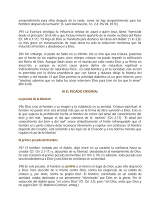 arrepentimiento para ellos después de la caída, como no hay arrepentimiento para los
hombres después de la muerte" (S. Juan Damasceno, f.o. 2,4: PG 94, 877C).

394 La Escritura atestigua la influencia nefasta de aquel a quien Jesús llama "homicida
desde el principio" (Jn 8,44) y que incluso intentó apartarlo de la misión recibida del Padre
(Cf. Mt 4,1-11). "El Hijo de Dios se manifestó para deshacer las obras del diablo" (1 Jn 3,8).
La más grave en consecuencias de estas obras ha sido la seducción mentirosa que ha
inducido al hombre a desobedecer a Dios.

395 Sin embargo, el poder de Satán no es infinito. No es más que una criatura, poderosa
por el hecho de ser espíritu puro, pero siempre criatura: no puede impedir la edificación
del Reino de Dios. Aunque Satán actúe en el mundo por odio contra Dios y su Reino en
Jesucristo, y aunque su acción cause graves daños -de naturaleza espiritual e
indirectamente incluso de naturaleza física - en cada hombre y en la sociedad, esta acción
es permitida por la divina providencia que con fuerza y dulzura dirige la historia del
hombre y del mundo. El que Dios permita la actividad diabólica es un gran misterio, pero
"nosotros sabemos que en todas las cosas interviene Dios para bien de los que le aman"
(Rm 8,28).

                                 III EL PECADO ORIGINAL

La prueba de la libertad

396 Dios creó al hombre a su imagen y lo estableció en su amistad. Criatura espiritual, el
hombre no puede vivir esta amistad más que en la forma de libre sumisión a Dios. Esto es
lo que expresa la prohibición hecha al hombre de comer del árbol del conocimiento del
bien y del mal, "porque el día que comieres de él, morirás" (Gn 2,17). "El árbol del
conocimiento del bien y del mal" evoca simbólicamente el límite infranqueable que el
hombre en cuanto criatura debe reconocer libremente y respetar con confianza. El hombre
depende del Creador, está sometido a las leyes de la Creación y a las normas morales que
regulan el uso de la libertad.

El primer pecado del hombre

397 El hombre, tentado por el diablo, dejó morir en su corazón la confianza hacia su
creador (Cf. Gn 3,1-11) y, abusando de su libertad, desobedeció al mandamiento de Dios.
En esto consistió el primer pecado del hombre (Cf. Rm 5,19). En adelante, todo pecado será
una desobediencia a Dios y una falta de confianza en su bondad.

398 En este pecado, el hombre se prefirió a sí mismo en lugar de Dios, y por ello despreció
a Dios: hizo elección de sí mismo contra Dios, contra las exigencias de su estado de
criatura y, por tanto, contra su propio bien. El hombre, constituido en un estado de
santidad, estaba destinado a ser plenamente "divinizado" por Dios en la gloria. Por la
seducción del diablo quiso "ser como Dios" (Cf. Gn 3,5), pero "sin Dios, antes que Dios y
no según Dios" (S. Máximo Confesor, ambig.).
 