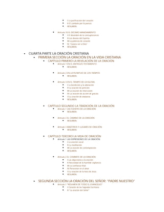 §    I La purificación del corazón
                             §    II El combate por la pureza
                             §    RESUMEN


                    §   Artículo 10 EL DÉCIMO MANDAMIENTO
                             § I El desorden de la concupiscencia
                             § II Los deseos del Espíritu
                             § III La pobreza de corazón
                             § IV “Quiero ver a Dios”
                             § RESUMEN

§   CUARTA PARTE LA ORACIÓN CRISTIANA
      § PRIMERA SECCIÓN LA ORACIÓN EN LA VIDA CRISTIANA
            §   CAPÍTULO PRIMERO LA REVELACIÓN DE LA ORACIÓN
                   § Artículo 1 EN EL ANTIGUO TESTAMENTO
                          § RESUMEN

                    §   Artículo 2 EN LA PLENITUD DE LOS TIEMPOS
                             § RESUMEN

                    §   Artículo 3 EN EL TIEMPO DE LA IGLESIA
                             § I La bendición y la adoración
                             § II La oración de petición
                             § III La oración de intercesión
                             § IV La oración de acción de gracias
                             § V La oración de alabanza
                             § RESUMEN

            §   CAPÍTULO SEGUNDO LA TRADICIÓN DE LA ORACIÓN
                   § Artículo 1 LAS FUENTES DE LA ORACIÓN
                           § RESUMEN

                    §   Artículo 2 EL CAMINO DE LA ORACIÓN
                              § RESUMEN

                    §   Artículo 3 MAESTROS Y LUGARES DE ORACIÓN
                              § RESUMEN

            §   CAPÍTULO TERCERO LA VIDA DE ORACIÓN
                   § Artículo 1 LAS EXPRESIONES DE LA ORACIÓN
                           § I La oración vocal
                           § II La meditación
                           § III La oración de contemplación
                           § RESUMEN

                    §   Artículo 2 EL COMBATE DE LA ORACIÓN
                              § I Las objeciones a la oración
                              § II Necesidad de la humilde vigilancia
                              § III La confianza filial
                              § IV Perseverar en el amor
                              § V La oración de la hora de Jesús
                              § RESUMEN

      §   SEGUNDA SECCIÓN LA ORACIÓN DEL SEÑOR: "PADRE NUESTRO"
                    §   Artículo 1 "RESUMEN DE TODO EL EVANGELIO"
                              § I Corazón de las Sagradas Escrituras
                              § II "La oración del Señor"
 