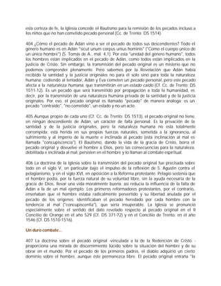 esta certeza de fe, la Iglesia concede el Bautismo para la remisión de los pecados incluso a
los niños que no han cometido pecado personal (Cc. de Trento: DS 1514).

404 ¿Cómo el pecado de Adán vino a ser el pecado de todos sus descendientes? Todo el
género humano es en Adán "sicut unum corpus unius hominis" ("Como el cuerpo único de
un único hombre") (S. Tomás de A., mal. 4,1). Por esta "unidad del género humano", todos
los hombres están implicados en el pecado de Adán, como todos están implicados en la
justicia de Cristo. Sin embargo, la transmisión del pecado original es un misterio que no
podemos comprender plenamente. Pero sabemos por la Revelación que Adán había
recibido la santidad y la justicia originales no para él solo sino para toda la naturaleza
humana: cediendo al tentador, Adán y Eva cometen un pecado personal, pero este pecado
afecta a la naturaleza humana, que transmitirán en un estado caído (Cf. Cc. de Trento: DS
1511-12). Es un pecado que será transmitido por propagación a toda la humanidad, es
decir, por la transmisión de una naturaleza humana privada de la santidad y de la justicia
originales. Por eso, el pecado original es llamado "pecado" de manera análoga: es un
pecado "contraído", "no cometido", un estado y no un acto.

405 Aunque propio de cada uno (Cf. Cc. de Trento: DS 1513), el pecado original no tiene,
en ningún descendiente de Adán, un carácter de falta personal. Es la privación de la
santidad y de la justicia originales, pero la naturaleza humana no está totalmente
corrompida: está herida en sus propias fuerzas naturales, sometida a la ignorancia, al
sufrimiento y al imperio de la muerte e inclinada al pecado (esta inclinación al mal es
llamada "concupiscencia"). El Bautismo, dando la vida de la gracia de Cristo, borra el
pecado original y devuelve el hombre a Dios, pero las consecuencias para la naturaleza,
debilitada e inclinada al mal, persisten en el hombre y lo llaman al combate espiritual.

406 La doctrina de la Iglesia sobre la transmisión del pecado original fue precisada sobre
todo en el siglo V, en particular bajo el impulso de la reflexión de S. Agustín contra el
pelagianismo, y en el siglo XVI, en oposición a la Reforma protestante. Pelagio sostenía que
el hombre podía, por la fuerza natural de su voluntad libre, sin la ayuda necesaria de la
gracia de Dios, llevar una vida moralmente buena: así reducía la influencia de la falta de
Adán a la de un mal ejemplo. Los primeros reformadores protestantes, por el contrario,
enseñaban que el hombre estaba radicalmente pervertido y su libertad anulada por el
pecado de los orígenes; identificaban el pecado heredado por cada hombre con la
tendencia al mal ("concupiscentia"), que sería insuperable. La Iglesia se pronunció
especialmente sobre el sentido del dato revelado respecto al pecado original en el II
Concilio de Orange en el año 529 (Cf. DS 371-72) y en el Concilio de Trento, en el año
1546 (Cf. DS 1510-1516).

Un duro combate...

407 La doctrina sobre el pecado original -vinculada a la de la Redención de Cristo -
proporciona una mirada de discernimiento lúcido sobre la situación del hombre y de su
obrar en el mundo. Por el pecado de los primeros padres, el diablo adquirió un cierto
dominio sobre el hombre, aunque éste permanezca libre. El pecado original entraña "la
 