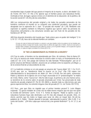 servidumbre bajo el poder del que poseía el imperio de la muerte, es decir, del diablo" (Cc.
de Trento: DS 1511, Cf. Hb 2,14). Ignorar que el hombre posee una naturaleza herida,
inclinada al mal, da lugar a graves errores en el dominio de la educación, de la política, de
la acción social (Cf. CA 25) y de las costumbres.

408 Las consecuencias del pecado original y de todos los pecados personales de los
hombres confieren al mundo en su conjunto una condición pecadora, que puede ser
designada con la expresión de S. Juan: "el pecado del mundo" (Jn 1,29). Mediante esta
expresión se significa también la influencia negativa que ejercen sobre las personas las
situaciones comunitarias y las estructuras sociales que son fruto de los pecados de los
hombres (Cf. RP 16).

409 Esta situación dramática del mundo que "todo entero yace en poder del maligno" (1 Jn
5,19; Cf. 1 P 5,8), hace de la vida del hombre un combate:

       A través de toda la historia del hombre se extiend e una dura batalla contra los poderes de las tinieblas que,
       iniciada ya desde el origen del mundo, durará hasta el último día según dice el Señor. Inserto en esta lucha, el
       hombre debe combatir continuamente para adherirse al bien, y no sin grandes trabajos, con la ayuda de la gracia
       de Dios, es capaz de lograr la unidad en sí mismo (GS 37,2).


                    IV “NO LO ABANDONASTE AL PODER DE LA MUERTE”

410 Tras la caída, el hombre no fue abandonado por Dios. Al contrario, Dios lo llama (Cf.
Gn 3,9) y le anuncia de modo misterioso la victoria sobre el mal y el levantamiento de su
caída (Cf. Gn 3,15). Este pasaje del Génesis ha sido llamado "Protoevangelio", por ser el
primer anuncio del Mesías redentor, anuncio de un combate entre la serpiente y la Mujer, y
de la victoria final de un descendiente de ésta.

411 La tradición cristiana ve en este pasaje un anuncio del "nuevo Adán" (Cf. 1 Co 15,21-
22.45) que, por su "obediencia hasta la muerte en la Cruz" (Flp 2,8) repara con
sobreabundancia la descendencia de Adán (Cf. Rm 5,19-20). Por otra parte, numerosos
Padres y doctores de la Iglesia ven en la mujer anunciada en el "protoevangelio" la madre
de Cristo, María, como "nueva Eva". Ella ha sido la que, la primera y de una manera única,
se benefició de la victoria sobre el pecado alcanzada por Cristo: fue preservada de toda
mancha de pecado original (Cf. Pío IX: DS 2803) y, durante toda su vida terrena, por una
gracia especial de Dios, no cometió ninguna clase de pecado (Cf. Cc. de Trento: DS 1573).

412 Pero, ¿por qué Dios no impidió que el primer hombre pecara? S. León Magno
responde: "La gracia inefable de Cristo nos ha dado bienes mejores que los que nos quitó
la envidia del demonio" (serm. 73,4). Y S. Tomás de Aquino: "Nada se opone a que la
naturaleza humana haya sido destinada a un fin más alto después de pecado. Dios, en
efecto, permite que los males se hagan para sacar de ellos un mayor bien. De ahí las
palabras de S. Pablo: `Donde abundó el pecado, sobreabundó la gracia” (Rm 5,20). Y el
canto del Exultet: `¡Oh feliz culpa que mereció tal y tan grande Redentor!”" (s. th. 3,1,3, ad
3).
 
