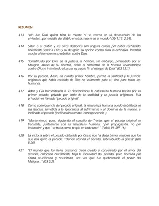 RESUMEN

413   "No fue Dios quien hizo la muerte ni se recrea en la destrucción de los
      vivientes...por envidia del diablo entró la muerte en el mundo" (Sb 1,13; 2,24).

414   Satán o el diablo y los otros demonios son ángeles caídos por haber rechazado
      libremente servir a Dios y su designio. Su opción contra Dios es definitiva. Intentan
      asociar al hombre en su rebelión contra Dios.

415   "Constituido por Dios en la justicia, el hombre, sin embargo, persuadido por el
      Maligno, abusó de su libertad, desde el comienzo de la historia, levantándose
      contra Dios e intentando alcanzar su propio fin al margen de Dios" (GS 13,1).

416   Por su pecado, Adán, en cuanto primer hombre, perdió la santidad y la justicia
      originales que había recibido de Dios no solamente para él, sino para todos los
      humanos.

417   Adán y Eva transmitieron a su descendencia la naturaleza humana herida por su
      primer pecado, privada por tanto de la santidad y la justicia originales. Esta
      privación es llamada "pecado original".

418   Como consecuencia del pecado original, la naturaleza humana quedó debilitada en
      sus fuerzas, sometida a la ignorancia, al sufrimiento y al dominio de la muerte, e
      inclinada al pecado (inclinación llamada "concupiscencia").

419   "Mantenemos, pues, siguiendo el concilio de Trento, que el pecado original se
      transmite, juntamente con la naturaleza humana, `por propagación, no por
      imitación” y que `se halla como propio en cada uno” " (Pablo VI, SPF 16).

420   La victoria sobre el pecado obtenida por Cristo nos ha dado bienes mejores que los
      que nos quitó el pecado: "Donde abundó el pecado, sobreabundó la gracia" (Rm
      5,20).

421   "El mundo que los fieles cristianos creen creado y conservado por el amor del
      creador, colocado ciertamente bajo la esclavitud del pecado, pero liberado por
      Cristo crucificado y resucitado, una vez que fue quebrantado el poder del
      Maligno..." (GS 2,2).
 