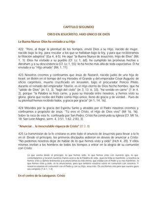 CAPÍTULO SEGUNDO

                          CREO EN JESUCRISTO, HIJO ÚNICO DE DIOS

La Buena Nueva: Dios ha enviado a su Hijo

422. "Pero, al llegar la plenitud de los tiempos, envió Dios a su Hijo, nacido de mujer,
nacido bajo la ley, para rescatar a los que se hallaban bajo la ley, y para que recibiéramos
la filiación adoptiva" (Ga 4, 4-5). He aquí "la Buena Nueva de Jesucristo, Hijo de Dios" (Mc
1, 1): Dios ha visitado a su pueblo (Cf. Lc 1, 68), ha cumplido las promesas hechas a
Abraham y a su descendencia (Cf. Lc 1, 55); lo ha hecho más allá de toda expectativa: Él ha
enviado a su "Hijo amado" (Mc 1, 11).

423 Nosotros creemos y confesamos que Jesús de Nazaret, nacido judío de una hija de
Israel, en Belén en el tiempo del rey Herodes el Grande y del emperador César Augusto; de
oficio carpintero, muerto crucificado en Jerusalén, bajo el procurador Poncio Pilato,
durante el reinado del emperador Tiberio, es el Hijo eterno de Dios hecho hombre, que ha
"salido de Dios" (Jn 13, 3), "bajó del cielo" (Jn 3, 13; 6, 33), "ha venido en carne" (1 Jn 4,
2), porque "la Palabra se hizo carne, y puso su morada entre nosotros, y hemos visto su
gloria, gloria que recibe del Padre como Hijo único, lleno de gracia y de verdad... Pues de
su plenitud hemos recibido todos, y gracia por gracia" (Jn 1, 14. 16).

424 Movidos por la gracia del Espíritu Santo y atraídos por el Padre nosotros creemos y
confesamos a propósito de Jesús: "Tú eres el Cristo, el Hijo de Dios vivo" (Mt 16, 16).
Sobre la roca de esta fe, confesada por San Pedro, Cristo ha construido su Iglesia (Cf. Mt 16,
18; San León Magno, serm. 4, 3;51, 1;62, 2;83, 3).

"Anunciar... la inescrutable riqueza de Cristo" (Ef 3, 8)

425 La transmisión de la fe cristiana es ante todo el anuncio de Jesucristo para llevar a la fe
en el. Desde el principio, los primeros discípulos ardieron en deseos de anunciar a Cristo:
"No podemos nosotros dejar de hablar de lo que hemos visto y oído" (Hch 4, 20). Y ellos
mismos invitan a los hombres de todos los tiempos a entrar en la alegría de su comunión
con Cristo:

       Lo que existía desde el principio, lo que hemos oído, lo que hemos visto con nuestros ojos, lo que
       contemplamos y tocaron nuestras manos acerca de la Palabra de vida, -pues la Vida se manifestó, y nosotros la
       hemos visto y damos testimonio y os anunciamos la vida eterna, que estaba con el Padre y se nos manifestó - lo
       que hemos visto y oído, os lo anunciamos, para que también vosotros estéis en comunión con nosotros. Y
       nosotros estamos en comunión con el Padre y con su Hijo, Jesucristo. Os escribimos esto para que vuestro gozo
       sea completo (1 Jn 1, 1-4).


En el centro de la catequesis: Cristo
 