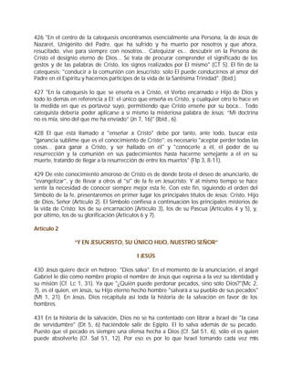 426 "En el centro de la catequesis encontramos esencialmente una Persona, la de Jesús de
Nazaret, Unigénito del Padre, que ha sufrido y ha muerto por nosotros y que ahora,
resucitado, vive para siempre con nosotros... Catequizar es... descubrir en la Persona de
Cristo el designio eterno de Dios... Se trata de procurar comprender el significado de los
gestos y de las palabras de Cristo, los signos realizados por El mismo" (CT 5). El fin de la
catequesis: "conducir a la comunión con Jesucristo: sólo El puede conducirnos al amor del
Padre en el Espíritu y hacernos partícipes de la vida de la Santísima Trinidad". (Ibíd.).

427 "En la catequesis lo que se enseña es a Cristo, el Verbo encarnado e Hijo de Dios y
todo lo demás en referencia a El; el único que enseña es Cristo, y cualquier otro lo hace en
la medida en que es portavoz suyo, permitiendo que Cristo enseñe por su boca... Todo
catequista debería poder aplicarse a sí mismo la misteriosa palabra de Jesús: “Mi doctrina
no es mía, sino del que me ha enviado” (Jn 7, 16)" (Ibíd., 6).

428 El que está llamado a "enseñar a Cristo" debe por tanto, ante todo, buscar esta
"ganancia sublime que es el conocimiento de Cristo"; es necesario "aceptar perder todas las
cosas... para ganar a Cristo, y ser hallado en él" y "conocerle a él, el poder de su
resurrección y la comunión en sus padecimientos hasta hacerme semejante a él en su
muerte, tratando de llegar a la resurrección de entre los muertos" (Flp 3, 8-11).

429 De este conocimiento amoroso de Cristo es de donde brota el deseo de anunciarlo, de
"evangelizar", y de llevar a otros al "sí" de la fe en Jesucristo. Y al mismo tiempo se hace
sentir la necesidad de conocer siempre mejor esta fe. Con este fin, siguiendo el orden del
Símbolo de la fe, presentaremos en primer lugar los principales títulos de Jesús: Cristo, Hijo
de Dios, Señor (Artículo 2). El Símbolo confiesa a continuación los principales misterios de
la vida de Cristo: los de su encarnación (Artículo 3), los de su Pascua (Artículos 4 y 5), y,
por último, los de su glorificación (Artículos 6 y 7).

Artículo 2

                “Y EN JESUCRISTO, SU ÚNICO HIJO, NUESTRO SEÑOR”

                                           I JESÚS

430 Jesús quiere decir en hebreo: "Dios salva". En el momento de la anunciación, el ángel
Gabriel le dio como nombre propio el nombre de Jesús que expresa a la vez su identidad y
su misión (Cf. Lc 1, 31). Ya que "¿Quién puede perdonar pecados, sino sólo Dios?"(Mc 2,
7), es él quien, en Jesús, su Hijo eterno hecho hombre "salvará a su pueblo de sus pecados"
(Mt 1, 21). En Jesús, Dios recapitula así toda la historia de la salvación en favor de los
hombres.

431 En la historia de la salvación, Dios no se ha contentado con librar a Israel de "la casa
de servidumbre" (Dt 5, 6) haciéndole salir de Egipto. El lo salva además de su pecado.
Puesto que el pecado es siempre una ofensa hecha a Dios (Cf. Sal 51, 6), sólo el es quien
puede absolverlo (Cf. Sal 51, 12). Por eso es por lo que Israel tomando cada vez más
 
