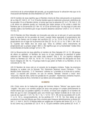conciencia de la universalidad del pecado, ya no podrá buscar la salvación más que en la
invocación del Nombre de Dios Redentor (Cf. Sal 79, 9).

432 El nombre de Jesús significa que el Nombre mismo de Dios está presente en la persona
de su Hijo (Cf. Hch 5, 41; 3 Jn 7) hecho hombre para la redención universal y definitiva de
los pecados. El es el Nombre divino, el único que trae la salvación (Cf. Jn 3, 18; Hch 2, 21)
y de ahora en adelante puede ser invocado por todos porque se ha unido a todos los
hombres por la Encarnación (Cf. Rm 10, 6-13) de tal forma que "no hay bajo el cielo otro
nombre dado a los hombres por el que nosotros debamos salvarnos" (Hch 4, 12; Cf. Hch 9,
14; St 2, 7).

433 El Nombre de Dios Salvador era invocado una sola vez al año por el sumo sacerdote
para la expiación de los pecados de Israel, cuando había asperjado el propiciatorio del
Santo de los Santos con la sangre del sacrificio (Cf. Lv 16, 15-16; Si 50, 20; Hb 9, 7). El
propiciatorio era el lugar de la presencia de Dios (Cf. Ex 25, 22; Lv 16, 2; Nm 7, 89; Hb 9,
5). Cuando San Pablo dice de Jesús que "Dios lo exhibió como instrumento de
propiciación por su propia sangre" (Rm 3, 25) significa que en su humanidad "estaba Dios
reconciliando al mundo consigo" (2 Co 5, 19).

434 La Resurrección de Jesús glorifica el nombre de Dios Salvador (Cf. Jn 12, 28) porque
de ahora en adelante, el Nombre de Jesús es el que manifiesta en plenitud el poder
soberano del "Nombre que está sobre todo nombre" (Flp 2, 9). Los espíritus malignos
temen su Nombre (Cf. Hch 16, 16-18; 19, 13-16) y en su nombre los discípulos de Jesús
hacen milagros (Cf. Mc 16, 17) porque todo lo que piden al Padre en su Nombre, él se lo
concede (Jn 15, 16).

435 El Nombre de Jesús está en el corazón de la plegaria cristiana. Todas las oraciones
litúrgicas se acaban con la fórmula "Per Dominum Nostrum Jesum Christum..." ("Por
Nuestro Señor Jesucristo..."). El "Avemaría" culmina en "y bendito es el fruto de tu vientre,
Jesús". La oración del corazón, en uso en oriente, llamada "oración a Jesús" dice:
"Jesucristo, Hijo de Dios, Señor ten piedad de mí, pecador". Numerosos cristianos mueren,
como Santa Juana de Arco, teniendo en sus labios una única palabra: "Jesús".

                                          II CRISTO

436 Cristo viene de la traducción griega del término hebreo "Mesías" que quiere decir
"ungido". No pasa a ser nombre propio de Jesús sino porque él cumple perfectamente la
misión divina que esa palabra significa. En efecto, en Israel eran ungidos en el nombre de
Dios los que le eran consagrados para una misión que habían recibido de él. Este era el
caso de los reyes (Cf. 1 S 9, 16; 10, 1; 16, 1. 12-13; 1 R 1, 39), de los sacerdotes (Cf. Ex 29,
7; Lv 8, 12) y, excepcionalmente, de los profetas (Cf. 1 R 19, 16). Este debía ser por
excelencia el caso del Mesías que Dios enviaría para instaurar definitivamente su Reino (Cf.
Sal 2, 2; Hch 4, 26-27). El Mesías debía ser ungido por el Espíritu del Señor (Cf. Is 11, 2) a
la vez como rey y sacerdote (Cf. Za 4, 14; 6, 13) pero también como profeta (Cf. Is 61, 1;
 