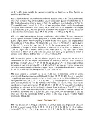 Lc 4, 16-21). Jesús cumplió la esperanza mesiánica de Israel en su triple función de
sacerdote, profeta y rey.

437 El ángel anunció a los pastores el nacimiento de Jesús como el del Mesías prometido a
Israel: "Os ha nacido hoy, en la ciudad de David, un salvador, que es el Cristo Señor" (Lc 2,
11). Desde el principio él es "a quien el Padre ha santificado y enviado al mundo"(Jn 10,
36), concebido como "santo" (Lc 1, 35) en el seno virginal de María. José fue llamado por
Dios para "tomar consigo a María su esposa" encinta "del que fue engendrado en ella por
el Espíritu Santo" (Mt 1, 20) para que Jesús "llamado Cristo" nazca de la esposa de José en
la descendencia mesiánica de David (Mt 1, 16; Cf. Rm 1, 3; 2 Tm 2, 8; Ap 22, 16).

438 La consagración mesiánica de Jesús manifiesta su misión divina. "Por otra parte eso es
lo que significa su mismo nombre, porque en el nombre de Cristo está sobre entendido El
que ha ungido, El que ha sido ungido y la Unción misma con la que ha sido ungido: El que
ha ungido, es el Padre. El que ha sido ungido, es el Hijo, y lo ha sido en el Espíritu que es
la Unción" (S. Ireneo de Lyon, haer. 3, 18, 3). Su eterna consagración mesiánica fue
revelada en el tiempo de su vida terrena en el momento de su bautismo por Juan cuando
"Dios le ungió con el Espíritu Santo y con poder"(Hch 10, 38) "para que él fuese
manifestado a Israel" (Jn 1, 31) como su Mesías. Sus obras y sus palabras lo dieron a
conocer como "el santo de Dios" (Mc 1, 24; Jn 6, 69; Hch 3, 14).

439 Numerosos judíos e incluso ciertos paganos que compartían su esperanza
reconocieron en Jesús los rasgos fundamentales del mesiánico "hijo de David" prometido
por Dios a Israel (Cf. Mt 2, 2; 9, 27; 12, 23; 15, 22; 20, 30; 21, 9. 15). Jesús aceptó el título
de Mesías al cual tenía derecho (Cf. Jn 4, 25-26;11, 27), pero no sin reservas porque una
parte de sus contemporáneos lo comprendían según una concepción demasiado humana
(Cf. Mt 22, 41-46), esencialmente política (Cf. Jn 6, 15; Lc 24, 21).

440 Jesús acogió la confesión de fe de Pedro que le reconocía como el Mesías
anunciándole la próxima pasión del Hijo del Hombre (Cf. Mt 16, 23). Reveló el auténtico
contenido de su realeza mesiánica en la identidad trascendente del Hijo del Hombre "que
ha bajado del cielo" (Jn 3, 13; Cf. Jn 6, 62; Dn 7, 13) a la vez que en su misión redentora
como Siervo sufriente: "el Hijo del hombre no ha venido a ser servido, sino a servir y a dar
su vida como rescate por muchos" (Mt 20, 28; Cf. Is 53, 10-12). Por esta razón el verdadero
sentido de su realeza no se ha manifestado más que desde lo alto de la Cruz (Cf. Jn 19, 19-
22; Lc 23, 39-43). Solamente después de su resurrección su realeza mesiánica podrá ser
proclamada por Pedro ante el pueblo de Dios: "Sepa, pues, con certeza toda la casa de
Israel que Dios ha constituido Señor y Cristo a este Jesús a quien vosotros habéis
crucificado" (Hch 2, 36).

                                  III HIJO ÚNICO DE DIOS

441 Hijo de Dios, en el Antiguo Testamento, es un título dado a los ángeles (Cf. Dt 32, 8;
Jb 1, 6), al pueblo elegido (Cf. Ex 4, 22; Os 11, 1; Jr 3, 19; Si 36, 11; Sb 18, 13), a los hijos
de Israel (Cf. Dt 14, 1; Os 2, 1) y a sus reyes (Cf. 2 S 7, 14; Sal 82, 6). Significa entonces
 