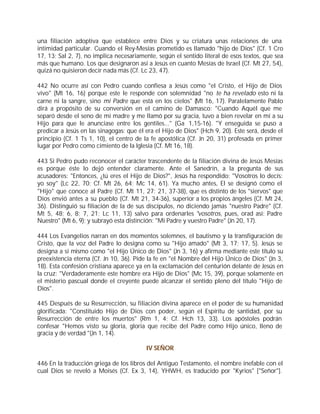 una filiación adoptiva que establece entre Dios y su criatura unas relaciones de una
intimidad particular. Cuando el Rey-Mesías prometido es llamado "hijo de Dios" (Cf. 1 Cro
17, 13; Sal 2, 7), no implica necesariamente, según el sentido literal de esos textos, que sea
más que humano. Los que designaron así a Jesús en cuanto Mesías de Israel (Cf. Mt 27, 54),
quizá no quisieron decir nada más (Cf. Lc 23, 47).

442 No ocurre así con Pedro cuando confiesa a Jesús como "el Cristo, el Hijo de Dios
vivo" (Mt 16, 16) porque este le responde con solemnidad "no te ha revelado esto ni la
carne ni la sangre, sino mi Padre que está en los cielos" (Mt 16, 17). Paralelamente Pablo
dirá a propósito de su conversión en el camino de Damasco: "Cuando Aquél que me
separó desde el seno de mi madre y me llamó por su gracia, tuvo a bien revelar en mí a su
Hijo para que le anunciase entre los gentiles..." (Ga 1,15-16). "Y enseguida se puso a
predicar a Jesús en las sinagogas: que él era el Hijo de Dios" (Hch 9, 20). Este será, desde el
principio (Cf. 1 Ts 1, 10), el centro de la fe apostólica (Cf. Jn 20, 31) profesada en primer
lugar por Pedro como cimiento de la Iglesia (Cf. Mt 16, 18).

443 Si Pedro pudo reconocer el carácter trascendente de la filiación divina de Jesús Mesías
es porque éste lo dejó entender claramente. Ante el Sanedrín, a la pregunta de sus
acusadores: "Entonces, ¿tú eres el Hijo de Dios?", Jesús ha respondido: "Vosotros lo decís:
yo soy" (Lc 22, 70; Cf. Mt 26, 64; Mc 14, 61). Ya mucho antes, El se designó como el
"Hijo" que conoce al Padre (Cf. Mt 11, 27; 21, 37-38), que es distinto de los "siervos" que
Dios envió antes a su pueblo (Cf. Mt 21, 34-36), superior a los propios ángeles (Cf. Mt 24,
36). Distinguió su filiación de la de sus discípulos, no diciendo jamás "nuestro Padre" (Cf.
Mt 5, 48; 6, 8; 7, 21; Lc 11, 13) salvo para ordenarles "vosotros, pues, orad así: Padre
Nuestro" (Mt 6, 9); y subrayó esta distinción: "Mi Padre y vuestro Padre" (Jn 20, 17).

444 Los Evangelios narran en dos momentos solemnes, el bautismo y la transfiguración de
Cristo, que la voz del Padre lo designa como su "Hijo amado" (Mt 3, 17; 17, 5). Jesús se
designa a sí mismo como "el Hijo Único de Dios" (Jn 3, 16) y afirma mediante este título su
preexistencia eterna (Cf. Jn 10, 36). Pide la fe en "el Nombre del Hijo Único de Dios" (Jn 3,
18). Esta confesión cristiana aparece ya en la exclamación del centurión delante de Jesús en
la cruz: "Verdaderamente este hombre era Hijo de Dios" (Mc 15, 39), porque solamente en
el misterio pascual donde el creyente puede alcanzar el sentido pleno del título "Hijo de
Dios".

445 Después de su Resurrección, su filiación divina aparece en el poder de su humanidad
glorificada: "Constituido Hijo de Dios con poder, según el Espíritu de santidad, por su
Resurrección de entre los muertos" (Rm 1, 4; Cf. Hch 13, 33). Los apóstoles podrán
confesar "Hemos visto su gloria, gloria que recibe del Padre como Hijo único, lleno de
gracia y de verdad "(Jn 1, 14).

                                          IV SEÑOR

446 En la traducción griega de los libros del Antiguo Testamento, el nombre inefable con el
cual Dios se reveló a Moisés (Cf. Ex 3, 14), YHWH, es traducido por "Kyrios" ["Señor"].
 