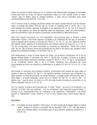 Señor se convierte desde entonces en el nombre más habitual para designar la divinidad
misma del Dios de Israel. El Nuevo Testamento utiliza en este sentido fuerte el título
"Señor" para el Padre, pero lo emplea también, y aquí está la novedad, para Jesús
reconociéndolo como Dios (Cf. 1 Co 2,8).

447 El mismo Jesús se atribuye de forma velada este título cuando discute con los fariseos
sobre el sentido del Salmo 109 (Cf. Mt 22, 41-46; Cf. también Hch 2, 34-36; Hb 1, 13),
pero también de manera explícita al dirigirse a sus apóstoles (Cf. Jn 13, 13). A lo largo de
toda su vida pública sus actos de dominio sobre la naturaleza, sobre las enfermedades,
sobre los demonios, sobre la muerte y el pecado, demostraban su soberanía divina.

448 Con mucha frecuencia, en los Evangelios, hay personas que se dirigen a Jesús
llamándole "Señor". Este título expresa el respeto y la confianza de los que se acercan a
Jesús y esperan de él socorro y curación (Cf. Mt 8, 2; 14, 30; 15, 22, etc.). Bajo la moción
del Espíritu Santo, expresa el reconocimiento del misterio divino de Jesús (Cf. Lc 1, 43; 2,
11). En el encuentro con Jesús resucitado, se convierte en adoración: "Señor mío y Dios
mío" (Jn 20, 28). Entonces toma una connotación de amor y de afecto que quedará como
propio de la tradición cristiana: "¡Es el Señor!" (Jn 21, 7).

449 Atribuyendo a Jesús el título divino de Señor, las primeras confesiones de fe de la
Iglesia afirman desde el principio (Cf. Hch 2, 34-36) que el poder, el honor y la gloria
debidos a Dios Padre convienen también a Jesús (Cf. Rm 9, 5; Tt 2, 13; Ap 5, 13) porque Él
es de "condición divina" (Flp 2, 6) y el Padre manifestó esta soberanía de Jesús
resucitándolo de entre los muertos y exaltándolo a su gloria (Cf. Rm 10, 9;1 Co 12, 3; Flp
2,11).

450 Desde el comienzo de la historia cristiana, la afirmación del señorío de Jesús sobre el
mundo y sobre la historia (Cf. Ap 11, 15) significa también reconocer que el hombre no
debe someter su libertad personal, de modo absoluto, a ningún poder terrenal sino sólo a
Dios Padre y al Señor Jesucristo: César no es el "Señor" (Cf. Mc 12, 17; Hch 5, 29). " La
Iglesia cree… que la clave, el centro y el fin de toda historia humana se encuentra en su
Señor y Maestro" (GS 10, 2; Cf. 45, 2).

451 La oración cristiana está marcada por el título "Señor", ya sea en la invitación a la
oración "el Señor esté con vosotros", o en su conclusión "por Jesucristo nuestro Señor" o
incluso en la exclamación llena de confianza y de esperanza: "Maranatha" ("¡el Señor
viene!") o "Maranatha" ("¡Ven, Señor!"). (1 Co 16, 22): "¡Amén! ¡Ven, Señor Jesús!" (Ap 22,
20).

RESUMEN

452    El nombre de Jesús significa "Dios salva". El niño nacido de la Virgen María se llama
       "Jesús" "porque él salvará a su pueblo de sus pecados" (Mt 1, 21); "No hay bajo el
       cielo otro nombre dado a los hombres por el que nosotros debamos salvarnos" ((...)
       Hch 4, 12).
 