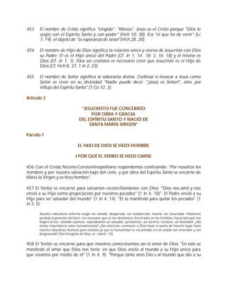 453    El nombre de Cristo significa "Ungido", "Mesías". Jesús es el Cristo porque "Dios le
       ungió con el Espíritu Santo y con poder" (Hch 10, 38). Era "el que ha de venir" (Lc
       7, 19), el objeto de "la esperanza de Israel"(Hch 28, 20).

454    El nombre de Hijo de Dios significa la relación única y eterna de Jesucristo con Dios
       su Padre: Él es el Hijo único del Padre (Cf. Jn 1, 14. 18; 3, 16. 18) y él mismo es
       Dios (Cf. Jn 1, 1). Para ser cristiano es necesario creer que Jesucristo es el Hijo de
       Dios (Cf. Hch 8, 37; 1 Jn 2, 23).

455    El nombre de Señor significa la soberanía divina. Confesar o invocar a Jesús como
       Señor es creer en su divinidad "Nadie puede decir: "¡Jesús es Señor!", sino por
       influjo del Espíritu Santo" (1 Co 12, 3).

Artículo 3

                                   "JESUCRISTO FUE CONCEBIDO
                                        POR OBRA Y GRACIA
                                  DEL ESPÍRITU SANTO Y NACIÓ DE
                                       SANTA MARÍA VIRGEN"

Párrafo 1

                                 EL HIJO DE DIOS SE HIZO HOMBRE

                               I POR QUÉ EL VERBO SE HIZO CARNE

456 Con el Credo Niceno-Constantinopolitano respondemos confesando: "Por nosotros los
hombres y por nuestra salvación bajó del cielo, y por obra del Espíritu Santo se encarnó de
María la Virgen y se hizo hombre".

457 El Verbo se encarnó para salvarnos reconciliándonos con Dios: "Dios nos amó y nos
envió a su Hijo como propiciación por nuestros pecados" (1 Jn 4, 10)". El Padre envió a su
Hijo para ser salvador del mundo" (1 Jn 4, 14). "El se manifestó para quitar los pecados" (1
Jn 3, 5):

      Nuestra naturaleza enferma exigía ser sanada; desgarrada, ser restablecida; muerta, ser resucitada. Habíamos
      perdida la posesión del bien, era necesario que se nos devolviera. Encerrados en las tinieblas, hacia falta que nos
      llegara la luz; estando cautivos, esperábamos un salvador; prisioneros, un socorro; esclavos, un libertador. ¿No
      tenían importancia estos razonamientos? ¿No merecían conmover a Dios hasta el punto de hacerle bajar hasta
      nuestra naturaleza humana para visitarla ya que la humanidad se encontraba en un estado tan miserable y tan
      desgraciado? (San Gregorio de Nisa, or. catech. 15).


458 El Verbo se encarnó para que nosotros conociésemos así el amor de Dios: "En esto se
manifestó el amor que Dios nos tiene: en que Dios envió al mundo a su Hijo único para
que vivamos por medio de él" (1 Jn 4, 9). "Porque tanto amó Dio s al mundo que dio a su
 