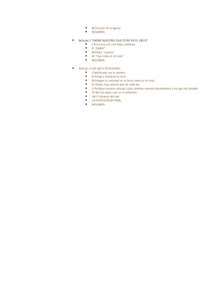 §    III Oración de la Iglesia
        §    RESUMEN


§   Artículo 2 "PADRE NUESTRO QUE ESTÁS EN EL CIELO"
          § I Acercarse a Él con toda confianza
          § II "¡Padre!"
          § III Padre "nuestro"
          § IV "Que estás en el cielo"
          § RESUMEN

§   Artículo 3 LAS SIETE PETICIONES
         § I Santificado sea tu nombre
         § II Venga a nosotros tu reino
         § III Hágase tu voluntad en la tierra como en el cielo
         § IV Danos hoy nuestro pan de cada día
         § V Perdona nuestras ofensas como también nosotros perdonamos a los que nos ofenden
         § VI No nos dejes caer en la tentación
         § VII Y Líbranos del mal
         § LA DOXOLOGÍA FINAL
         § RESUMEN
 