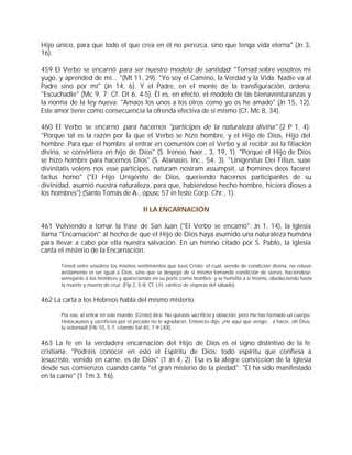Hijo único, para que todo el que crea en él no perezca, sino que tenga vida eterna" (Jn 3,
16).

459 El Verbo se encarnó para ser nuestro modelo de santidad: "Tomad sobre vosotros mi
yugo, y aprended de mí... "(Mt 11, 29). "Yo soy el Camino, la Verdad y la Vida. Nadie va al
Padre sino por mí" (Jn 14, 6). Y el Padre, en el monte de la transfiguración, ordena:
"Escuchadle" (Mc 9, 7; Cf. Dt 6, 4-5). Él es, en efecto, el modelo de las bienaventuranzas y
la norma de la ley nueva: "Amaos los unos a los otros como yo os he amado" (Jn 15, 12).
Este amor tiene como consecuencia la ofrenda efectiva de sí mismo (Cf. Mc 8, 34).

460 El Verbo se encarnó para hacernos "partícipes de la naturaleza divina" (2 P 1, 4):
"Porque tal es la razón por la que el Verbo se hizo hombre, y el Hijo de Dios, Hijo del
hombre: Para que el hombre al entrar en comunión con el Verbo y al recibir así la filiación
divina, se convirtiera en hijo de Dios" (S. Ireneo, haer., 3, 19, 1). "Porque el Hijo de Dios
se hizo hombre para hacernos Dios" (S. Atanasio, Inc., 54, 3). "Unigenitus Dei Filius, suae
divinitatis volens nos esse participes, naturam nostram assumpsit, ut homines deos faceret
factus homo" ("El Hijo Unigénito de Dios, queriendo hacernos participantes de su
divinidad, asumió nuestra naturaleza, para que, habiéndose hecho hombre, hiciera dioses a
los hombres") (Santo Tomás de A., opusc 57 in festo Corp. Chr., 1).

                                            II LA ENCARNACIÓN

461 Volviendo a tomar la frase de San Juan ("El Verbo se encarnó": Jn 1, 14), la Iglesia
llama "Encarnación" al hecho de que el Hijo de Dios haya asumido una naturaleza humana
para llevar a cabo por ella nuestra salvación. En un himno citado por S. Pablo, la Iglesia
canta el misterio de la Encarnación:

       Tened entre vosotros los mismos sentimientos que tuvo Cristo: el cual, siendo de condición divina, no retuvo
       ávidamente el ser igual a Dios, sino que se despojó de sí mismo tomando condición de siervo, haciéndose
       semejante a los hombres y apareciendo en su porte como hombre; y se humilló a sí mismo, obedeciendo hasta
       la muerte y muerte de cruz. (Flp 2, 5-8; Cf. LH, cántico de vísperas del sábado).


462 La carta a los Hebreos habla del mismo misterio:

       Por eso, al entrar en este mundo, [Cristo] dice: No quisiste sacrificio y oblación; pero me has formado un cuerpo.
       Holocaustos y sacrificios por el pecado no te agradaron. Entonces dije: ¡He aquí que vengo... a hacer, oh Dios,
       tu voluntad! (Hb 10, 5-7, citando Sal 40, 7-9 LXX).


463 La fe en la verdadera encarnación del Hijo de Dios es el signo distintivo de la fe
cristiana: "Podréis conocer en esto el Espíritu de Dios: todo espíritu que confiesa a
Jesucristo, venido en carne, es de Dios" (1 Jn 4, 2). Esa es la alegre convicción de la Iglesia
desde sus comienzos cuando canta "el gran misterio de la piedad": "Él ha sido manifestado
en la carne" (1 Tm 3, 16).
 