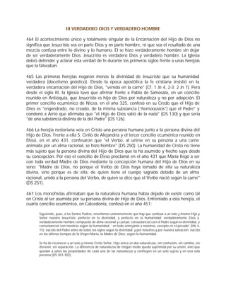 III VERDADERO DIOS Y VERDADERO HOMBRE

464 El acontecimiento único y totalmente singular de la Encarnación del Hijo de Dios no
significa que Jesucristo sea en parte Dios y en parte hombre, ni que sea el resultado de una
mezcla confusa entre lo divino y lo humano. El se hizo verdaderamente hombre sin dejar
de ser verdaderamente Dios. Jesucristo es verdadero Dios y verdadero hombre. La Iglesia
debió defender y aclarar esta verdad de fe durante los primeros siglos frente a unas herejías
que la falseaban.

465 Las primeras herejías negaron menos la divinidad de Jesucristo que su humanidad
verdadera (docetismo gnóstico). Desde la época apostólica la fe cristiana insistió en la
verdadera encarnación del Hijo de Dios, "venido en la carne" (Cf. 1 Jn 4, 2-3; 2 Jn 7). Pero
desde el siglo III, la Iglesia tuvo que afirmar frente a Pablo de Samosata, en un concilio
reunido en Antioquía, que Jesucristo es hijo de Dios por naturaleza y no por adopción. El
primer concilio ecuménico de Nicea, en el año 325, confesó en su Credo que el Hijo de
Dios es "engendrado, no creado, de la misma substancia [“homoousios”] que el Padre" y
condenó a Arrio que afirmaba que "el Hijo de Dios salió de la nada" (DS 130) y que sería
"de una substancia distinta de la del Padre" (DS 126).

466 La herejía nestoriana veía en Cristo una persona humana junto a la persona divina del
Hijo de Dios. Frente a ella S. Cirilo de Alejandría y el tercer concilio ecuménico reunido en
Éfeso, en el año 431, confesaron que "el Verbo, al unirse en su persona a una carne
animada por un alma racional, se hizo hombre" (DS 250). La humanidad de Cristo no tiene
más sujeto que la persona divina del Hijo de Dios que la ha asumido y hecho suya desde
su concepción. Por eso el concilio de Éfeso proclamó en el año 431 que María llegó a ser
con toda verdad Madre de Dios mediante la concepción humana del Hijo de Dios en su
seno: "Madre de Dios, no porque el Verbo de Dios haya tomado de ella su naturaleza
divina, sino porque es de ella, de quien tiene el cuerpo sagrado dotado de un alma
racional, unido a la persona del Verbo, de quien se dice que el Verbo nació según la carne"
(DS 251).

467 Los monofisitas afirmaban que la naturaleza humana había dejado de existir como tal
en Cristo al ser asumida por su persona divina de Hijo de Dios. Enfrentado a esta herejía, el
cuarto concilio ecuménico, en Calcedonia, confesó en el año 451:

      Siguiendo, pues, a los Santos Padres, enseñamos unánimemente que hay que confesar a un solo y mismo Hijo y
      Señor nuestro Jesucristo: perfecto en la divinidad, y perfecto en la humanidad; verdaderamente Dios y
      verdaderamente hombre compuesto de alma racional y cuerpo; consustancial con el Padre según la divinidad, y
      consustancial con nosotros según la humanidad, `en todo semejante a nosotros, excepto en el pecado” (Hb 4,
      15); nacido del Padre antes de todos los siglos según la divinidad; y por nosotros y por nuestra salvación, nacido
      en los últimos tiempos de la Virgen María, la Madre de Dios, según la humanidad.

      Se ha de reconocer a un solo y mismo Cristo Señor, Hijo único en dos naturalezas, sin confusión, sin cambio, sin
      división, sin separación. La diferencia de naturalezas de ningún modo queda suprimida por su unión, sino que
      quedan a salvo las propiedades de cada una de las naturalezas y confluyen en un solo sujeto y en una sola
      persona (DS 301-302).
 