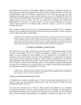 468 Después del concilio de Calcedonia, algunos concibieron la naturaleza humana de
Cristo como una especie de sujeto personal. Contra éstos, el quinto concilio ecuménico, en
Constantinopla el año 553 confesó a propósito de Cristo: "No hay más que una sola
hipóstasis [o persona], que es nuestro Señor Jesucristo, uno de la Trinidad" (DS 424). Por
tanto, todo en la humanidad de Jesucristo debe ser atribuído a su persona divina como a su
propio sujeto (Cf. ya Cc. Éfeso: DS 255), no solamente los milagros sino también los
sufrimientos (Cf. DS 424) y la misma muerte: "El que ha sido crucificado en la carne,
nuestro Señor Jesucristo, es verdadero Dios, Señor de la gloria y uno de la santísima
Trinidad" (DS 432).

469 La Iglesia confiesa así que Jesús es inseparablemente verdadero Dios y verdadero
hombre. Él es verdaderamente el Hijo de Dios que se ha hecho hombre, nuestro hermano,
y eso sin dejar de ser Dios, nuestro Señor:

      "Id quod fuit remansit et quod non fuit assumpsit" ("Permaneció en lo que era y asumió lo que no era"), canta la
      liturgia romana (LH, antífona de laudes del primero de enero; Cf. S. León Magno, serm. 21, 2-3). Y la liturgia de
      S. Juan Crisóstomo proclama y canta: "Oh Hijo Único y Verbo de Dios, siendo inmortal te has dignado por
      nuestra salvación encarnarte en la santa Madre de Dios, y siempre Virgen María, sin mutación te has hecho
      hombre, y has sido crucificado. Oh Cristo Dios, que por tu muerte has aplastado la muerte, que eres Uno de la
      Santa Trinidad, glorificado con el Padre y el Santo Espíritu, sálvanos! (Tropario "O monoghenis").


                             IV CÓMO ES HOMBRE EL HIJO DE DIOS

470 Puesto que en la unión misteriosa de la Encarnación "la naturaleza humana ha sido
asumida, no absorbida" (GS 22, 2), la Iglesia ha llegado a confesar con el correr de los
siglos, la plena realidad del alma humana, con sus operaciones de inteligencia y de
voluntad, y del cuerpo humano de Cristo. Pero paralelamente, ha tenido que recordar en
cada ocasión que la naturaleza humana de Cristo pertenece propiamente a la persona
divina del Hijo de Dios que la ha asumido. Todo lo que es y hace en ella pertenece a "uno
de la Trinidad". El Hijo de Dios comunica, pues, a su humanidad su propio modo personal
de existir en la Trinidad. Así, en su alma como en su cuerpo, Cristo expresa humanamente
las costumbres divinas de la Trinidad (Cf. Jn 14, 9-10):

      El Hijo de Dios... trabajó con manos de hombre, pensó con inteligencia de hombre, obró con voluntad de
      hombre, amó con corazón de hombre. Nacido de la Virgen María, se hizo verdaderamente uno de nosotros, en
      todo semejante a nosotros, excepto en el pecado (GS 22, 2).


El alma y el conocimiento humano de Cristo

471 Apolinar de Laodicea afirmaba que en Cristo el Verbo había sustituido al alma o al
espíritu. Contra este error la Iglesia confesó que el Hijo eterno asumió también un alma
racional humana (Cf. DS 149).

472 Esta alma humana que el Hijo de Dios asumió está dotada de un verdadero
conocimiento humano. Como tal, éste no podía ser de por sí ilimitado: se desenvolvía en
las condiciones históricas de su existencia en el espacio y en el tiempo. Por eso el Hijo de
Dios, al hacerse hombre, quiso progresar "en sabiduría, en estatura y en gracia" (Lc 2, 52) e
 