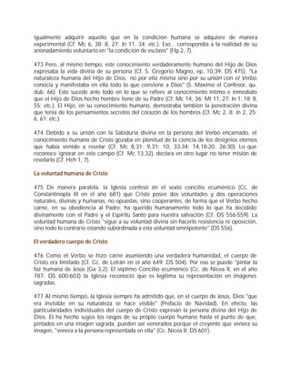 igualmente adquirir aquello que en la condición humana se adquiere de manera
experimental (Cf. Mc 6, 38; 8, 27; Jn 11, 34; etc.). Eso... correspondía a la realidad de su
anonadamiento voluntario en "la condición de esclavo" (Flp 2, 7).

473 Pero, al mismo tiempo, este conocimiento verdaderamente humano del Hijo de Dios
expresaba la vida divina de su persona (Cf. S. Gregorio Magno, ep. 10,39: DS 475). "La
naturaleza humana del Hijo de Dios, no por ella misma sino por su unión con el Verbo,
conocía y manifestaba en ella todo lo que conviene a Dios" (S. Máximo el Confesor, qu.
dub. 66). Esto sucede ante todo en lo que se refiere al conocimiento íntimo e inmediato
que el Hijo de Dios hecho hombre tiene de su Padre (Cf. Mc 14, 36; Mt 11, 27; Jn 1, 18; 8,
55; etc.). El Hijo, en su conocimiento humano, demostraba también la penetración divina
que tenía de los pensamientos secretos del corazón de los hombres (Cf. Mc 2, 8; Jn 2, 25;
6, 61; etc.).

474 Debido a su unión con la Sabiduría divina en la persona del Verbo encarnado, el
conocimiento humano de Cristo gozaba en plenitud de la ciencia de los designios eternos
que había venido a revelar (Cf. Mc 8,31; 9,31; 10, 33-34; 14,18-20. 26-30). Lo que
reconoce ignorar en este campo (Cf. Mc 13,32), declara en otro lugar no tener misión de
revelarlo (Cf. Hch 1, 7).

La voluntad humana de Cristo

475 De manera paralela, la Iglesia confesó en el sexto concilio ecuménico (Cc. de
Constantinopla III en el año 681) que Cristo posee dos voluntades y dos operaciones
naturales, divinas y humanas, no opuestas, sino cooperantes, de forma que el Verbo hecho
carne, en su obediencia al Padre, ha querido humanamente todo lo que ha decidido
divinamente con el Padre y el Espíritu Santo para nuestra salvación (Cf. DS 556-559). La
voluntad humana de Cristo "sigue a su voluntad divina sin hacerle resistencia ni oposición,
sino todo lo contrario estando subordinada a esta voluntad omnipotente" (DS 556).

El verdadero cuerpo de Cristo

476 Como el Verbo se hizo carne asumiendo una verdadera humanidad, el cuerpo de
Cristo era limitado (Cf. Cc. de Letrán en el año 649: DS 504). Por eso se puede "pintar la
faz humana de Jesús (Ga 3,2). El séptimo Concilio ecuménico (Cc. de Nicea II, en el año
787: DS 600-603) la Iglesia reconoció que es legítima su representación en imágenes
sagradas.

477 Al mismo tiempo, la Iglesia siempre ha admitido que, en el cuerpo de Jesús, Dios "que
era invisible en su naturaleza se hace visible" (Prefacio de Navidad). En efecto, las
particularidades individuales del cuerpo de Cristo expresan la persona divina del Hijo de
Dios. Él ha hecho suyos los rasgos de su propio cuerpo humano hasta el punto de que,
pintados en una imagen sagrada, pueden ser venerados porque el creyente que venera su
imagen, "venera a la persona representada en ella" (Cc. Nicea II: DS 601).
 