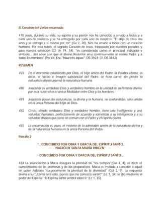 El Corazón del Verbo encarnado

478 Jesús, durante su vida, su agonía y su pasión nos ha conocido y amado a todos y a
cada uno de nosotros y se ha entregado por cada uno de nosotros: "El Hijo de Dios me
amó y se entregó a sí mismo por mí" (Ga 2, 20). Nos ha amado a todos con un corazón
humano. Por esta razón, el sagrado Corazón de Jesús, traspasado por nuestros pecados y
para nuestra salvación (Cf. Jn 19, 34), "es considerado como el principal indicador y
símbolo... del amor con que el divino Redentor ama continuamente al eterno Padre y a
todos los hombres" (Pío XII, Enc."Haurietis aquas": DS 3924; Cf. DS 3812).

RESUMEN

479   En el momento establecido por Dios, el Hijo único del Padre, la Palabra eterna, es
      decir, el Verbo e Imagen substancial del Padre, se hizo carne: sin perder la
      naturaleza divina asumió la naturaleza humana.

480   Jesucristo es verdadero Dios y verdadero hombre en la unidad de su Persona divina;
      por esta razón él es el único Mediador entre Dios y los hombres.

481   Jesucristo posee dos naturalezas, la divina y la humana, no confundidas, sino unidas
      en la única Persona del Hijo de Dios.

482   Cristo, siendo verdadero Dios y verdadero hombre, tiene una inteligencia y una
      voluntad humanas, perfectamente de acuerdo y sometidas a su inteligencia y a su
      voluntad divinas que tiene en común con el Padre y el Espíritu Santo.

483   La encarnación es, pues, el misterio de la admirable unión de la naturaleza divina y
      de la naturaleza humana en la única Persona del Verbo.

Párrafo 2

             “...CONCEBIDO POR OBRA Y GRACIA DEL ESPÍRITU SANTO,
                        NACIÓ DE SANTA MARÍA VIRGEN”

             I CONCEBIDO POR OBRA Y GRACIA DEL ESPÍRITU SANTO...

484 La anunciación a María inaugura la plenitud de "los tiempos"(Gal 4, 4), es decir el
cumplimiento de las promesas y de los preparativos. María es invitada a concebir a aquel
en quien habitará "corporalmente la plenitud de la divinidad" (Col 2, 9). La respuesta
divina a su "¿Cómo será esto, puesto que no conozco varón?" (Lc 1, 34) se dio mediante el
poder del Espíritu: "El Espíritu Santo vendrá sobre ti" (Lc 1, 35).
 