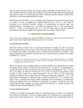 485 La misión del Espíritu Santo está siempre unida y ordenada a la del Hijo (Cf. Jn 16, 14-
15). El Espíritu Santo fue enviado para santificar el seno de la Virgen María y fecundarla por
obra divina, él que es "el Señor que da la vida", haciendo que ella conciba al Hijo eterno
del Padre en una humanidad tomada de la suya.

486 El Hijo único del Padre, al ser concebido como hombre en el seno de la Virgen María
es "Cristo", es decir, el ungido por el Espíritu Santo (Cf. Mt 1, 20; Lc 1, 35), desde el
principio de su existencia humana, aunque su manifestación no tuviera lugar sino
progresivamente: a los pastores (Cf. Lc 2,8-20), a los magos (Cf. Mt 2, 1-12), a Juan Bautista
(Cf. Jn 1, 31-34), a los discípulos (Cf. Jn 2, 11). Por tanto, toda la vida de Jesucristo
manifestará "cómo Dios le ungió con el Espíritu Santo y con poder" (Hch 10, 38).

                               II ...NACIDO DE LA VIRGEN MARÍA

487 Lo que la fe católica cree acerca de María se funda en lo que cree acerca de Cristo,
pero lo que enseña sobre María ilumina a su vez la fe en Cristo.

La predestinación de María

488 "Dios envió a su Hijo" (Ga 4, 4), pero para "formarle un cuerpo" (Cf. Hb 10, 5) quiso
la libre cooperación de una criatura. Para eso desde toda la eternidad, Dios escogió para
ser la Madre de su Hijo, a una hija de Israel, una joven judía de Nazaret en Galilea, a "una
virgen desposada con un hombre llamado José, de la casa de David; el nombre de la virgen
era María" (Lc 1, 26-27):

       El Padre de las misericordias quiso que el consentimiento de la que estaba predestinada a ser la Madre
       precediera a la encarnación para que, así como una mujer contribuyó a la muerte, así también otra mujer
       contribuyera a la vida (LG 56; Cf. 61).


489 A lo largo de toda la Antigua Alianza, la misión de María fue preparada por la misión
de algunas santas mujeres. Al principio de todo está Eva: a pesar de su desobediencia,
recibe la promesa de una descendencia que será vencedora del Maligno (Cf. Gn 3, 15) y la
de ser la Madre de todos los vivientes (Cf. Gn 3, 20). En virtud de esta promesa, Sara
concibe un hijo a pesar de su edad avanzada (Cf. Gn 18, 10-14; 21,1-2). Contra toda
expectativa humana, Dios escoge lo que era tenido por impotente y débil (Cf. 1 Co 1, 27)
para mostrar la fidelidad a su promesa: Ana, la madre de Samuel (Cf. 1 S 1), Débora, Rut,
Judit, y Ester, y muchas otras mujeres. María "sobresale entre los humildes y los pobres del
Señor, que esperan de él con confianza la salvación y la acogen. Finalmente, con ella,
excelsa Hija de Sión, después de la larga espera de la promesa, se cumple el plazo y se
inaugura el nuevo plan de salvación" (LG 55).

La Inmaculada Concepción

490 Para ser la Madre del Salvador, María fue "dotada por Dios con dones a la medida de
una misión tan importante" (LG 56). El ángel Gabriel en el momento de la anunciación la
saluda como "llena de gracia" (Lc 1, 28). En efecto, para poder dar el asentimiento libre de
 