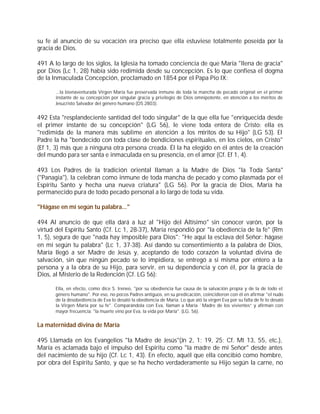 su fe al anuncio de su vocación era preciso que ella estuviese totalmente poseída por la
gracia de Dios.

491 A lo largo de los siglos, la Iglesia ha tomado conciencia de que María "llena de gracia"
por Dios (Lc 1, 28) había sido redimida desde su concepción. Es lo que confiesa el dogma
de la Inmaculada Concepción, proclamado en 1854 por el Papa Pío IX:

      ...la bienaventurada Virgen María fue preservada inmune de toda la mancha de pecado original en el primer
      instante de su concepción por singular gracia y privilegio de Dios omnipotente, en atención a los méritos de
      Jesucristo Salvador del género humano (DS 2803).


492 Esta "resplandeciente santidad del todo singular" de la que ella fue "enriquecida desde
el primer instante de su concepción" (LG 56), le viene toda entera de Cristo: ella es
"redimida de la manera más sublime en atención a los méritos de su Hijo" (LG 53). El
Padre la ha "bendecido con toda clase de bendiciones espirituales, en los cielos, en Cristo"
(Ef 1, 3) más que a ninguna otra persona creada. Él la ha elegido en él antes de la creación
del mundo para ser santa e inmaculada en su presencia, en el amor (Cf. Ef 1, 4).

493 Los Padres de la tradición oriental llaman a la Madre de Dios "la Toda Santa"
("Panagia"), la celebran como inmune de toda mancha de pecado y como plasmada por el
Espíritu Santo y hecha una nueva criatura" (LG 56). Por la gracia de Dios, María ha
permanecido pura de todo pecado personal a lo largo de toda su vida.

"Hágase en mí según tu palabra..."

494 Al anuncio de que ella dará a luz al "Hijo del Altísimo" sin conocer varón, por la
virtud del Espíritu Santo (Cf. Lc 1, 28-37), María respondió por "la obediencia de la fe" (Rm
1, 5), segura de que "nada hay imposible para Dios": "He aquí la esclava del Señor: hágase
en mí según tu palabra" (Lc 1, 37-38). Así dando su consentimiento a la palabra de Dios,
María llegó a ser Madre de Jesús y, aceptando de todo corazón la voluntad divina de
salvación, sin que ningún pecado se lo impidiera, se entregó a sí misma por entero a la
persona y a la obra de su Hijo, para servir, en su dependencia y con él, por la gracia de
Dios, al Misterio de la Redención (Cf. LG 56):

      Ella, en efecto, como dice S. Ireneo, "por su obediencia fue causa de la salvación propia y de la de todo el
      género humano". Por eso, no pocos Padres antiguos, en su predicación, coincidieron con él en afirmar "el nudo
      de la desobediencia de Eva lo desató la obediencia de María. Lo que ató la virgen Eva por su falta de fe lo desató
      la Virgen María por su fe". Comparándola con Eva, llaman a María `Madre de los vivientes” y afirman con
      mayor frecuencia: "la muerte vino por Eva, la vida por María". (LG. 56).


La maternidad divina de María

495 Llamada en los Evangelios "la Madre de Jesús"(Jn 2, 1; 19, 25; Cf. Mt 13, 55, etc.),
María es aclamada bajo el impulso del Espíritu como "la madre de mi Señor" desde antes
del nacimiento de su hijo (Cf. Lc 1, 43). En efecto, aquél que ella concibió como hombre,
por obra del Espíritu Santo, y que se ha hecho verdaderamente su Hijo según la carne, no
 