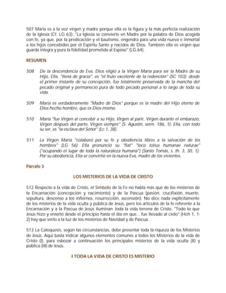 507 María es a la vez virgen y madre porque ella es la figura y la más perfecta realización
de la Iglesia (Cf. LG 63): "La Iglesia se convierte en Madre por la palabra de Dios acogida
con fe, ya que, por la predicación y el bautismo, engendra para una vida nueva e inmortal
a los hijos concebidos por el Espíritu Santo y nacidos de Dios. También ella es virgen que
guarda íntegra y pura la fidelidad prometida al Esposo" (LG 64).

RESUMEN

508    De la descendencia de Eva, Dios eligió a la Virgen María para ser la Madre de su
       Hijo. Ella, "llena de gracia", es "el fruto excelente de la redención" (SC 103); desde
       el primer instante de su concepción, fue totalmente preservada de la mancha del
       pecado original y permaneció pura de todo pecado personal a lo largo de toda su
       vida.

509    María es verdaderamente "Madre de Dios" porque es la madre del Hijo eterno de
       Dios hecho hombre, que es Dios mismo.

510    María "fue Virgen al concebir a su Hijo, Virgen al parir, Virgen durante el embarazo,
       Virgen después del parto, Virgen siempre" (S. Agustín, serm. 186, 1): Ella, con todo
       su ser, es "la esclava del Señor" (Lc 1, 38).

511    La Virgen María "colaboró por su fe y obediencia libres a la salvación de los
       hombres" (LG 56). Ella pronunció su "fiat" "loco totius humanae naturae"
       ("ocupando el lugar de toda la naturaleza humana") (Santo Tomás, s. th. 3, 30, 1):
       Por su obediencia, Ella se convirtió en la nueva Eva, madre de los vivientes.

Párrafo 3

                          LOS MISTERIOS DE LA VIDA DE CRISTO

512 Respecto a la vida de Cristo, el Símbolo de la Fe no habla más que de los misterios de
la Encarnación (concepción y nacimiento) y de la Pascua (pasión, crucifixión, muerte,
sepultura, descenso a los infiernos, resurrección, ascensión). No dice nada explícitamente
de los misterios de la vida oculta y pública de Jesús, pero los artículos de la fe referente a la
Encarnación y a la Pascua de Jesús iluminan toda la vida terrena de Cristo. "Todo lo que
Jesús hizo y enseñó desde el principio hasta el día en que... fue llevado al cielo" (Hch 1, 1-
2) hay que verlo a la luz de los misterios de Navidad y de Pascua.

513 La Catequesis, según las circunstancias, debe presentar toda la riqueza de los Misterios
de Jesús. Aquí basta indicar algunos elementos comunes a todos los Misterios de la vida de
Cristo (I), para esbozar a continuación los principales misterios de la vida oculta (II) y
pública (III) de Jesús.

                         I TODA LA VIDA DE CRISTO ES MISTERIO
 