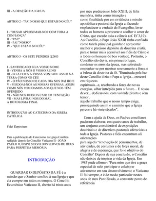 III - A ORAÇÃO DA IGREJA
ARTIGO 2 - "PAI NOSSO QUE ESTAIS NO CÉU"
I - "OUSAR APROXIMAR-NOS COM TODA A
CONFIANÇA"
II - "PAI!"
III - PAI "NOSSO"
IV - "QUE ESTAIS NO CÉU"
ARTIGO 3 - OS SETE PEDIDOS (§2803
I - SANTIFICADO SEJA VOSSO NOME
II - VENHA A NÓS O VOSSO REINO
III - SEJA FEITA A VOSSA VONTADE ASSIM NA
TERRA COMO NO CÉU
IV - O PÃO NOSSO DE CADA DIA NOS DAI HOJE
V - PERDOAI-NOS AS NOSSAS OFENSAS, ASSIM
COMO NÓS PERDOAMOS AOS QUE NOS TÊM
OFENDIDO
VI - NÃO NOS DEIXEIS CAIR EM TENTAÇÃO
VII - MAS LIVRAI-NOS DO MAL
A DOXOLOGIA FINAL
INTRODUÇÃO AO CATECISMO DA IGREJA
CATÓLICA
Fidei Depositum
Para a publicação do Catecismo da Igreja Católica
redigido depois do Concilio Vaticano II - JOÃO
PAULO II, BISPO SERVO DOS SERVOS DE DEUS
PARA PERPÉTUA MEMÓRIA
INTRODUÇÃO
GUARDAR O DEPÓSITO DA FÉ é a
missão que o Senhor confiou à sua Igreja e que
ela cumpre em todos os tempos. O Concílio
Ecumênico Vaticano II, aberto há trinta anos
por meu predecessor João XXIII, de feliz
memória, tinha como intenção e
como finalidade por em evidência a missão
apostólica e pastoral da Igreja e, fazendo
resplandecer a verdade do Evangelho, levar
todos os homens a procurar e acolher o amor de
Cristo, que excede toda a ciência (cf. Ef 3,19).
Ao Concílio, o Papa João XXIII tinha confiado
como tarefa principal guardar e apresentar
melhor o precioso depósito da doutrina cristã,
para o tomar mais acessível aos fiéis de Cristo e
a todos os homens de boa vontade. Portanto, o
Concílio não devia, em primeiro lugar,
condenar os erros da época, mas sobretudo
empenhar-se por mostrar serenamente a força e
a beleza da doutrina da fé. "Iluminada pela luz
deste Concílio dizia o Papa a Igreja... crescerá
em riquezas
espirituais...e, recebendo a força de novas
energias, olhar intrépida para o futuro... E nosso
dever... dedicar-nos, com vontade pronta e sem
temor,
àquele trabalho que o nosso tempo exige,
prosseguindo assim o caminho que a Igreja
percorre há vinte séculos".
Com a ajuda de Deus, os Padres conciliares
puderam elaborar, em quatro anos de trabalho,
um conjunto considerável de exposições
doutrinais e de diretrizes pastorais oferecidas a
toda a Igreja. Pastores e fiéis encontram ali
orientações
para aquela "renovação de pensamentos, de
atividades, de costumes e de força moral, de
alegria e de esperança, que foi o objetivo do
Concílio" Depois de sua conclusão, o Concílio
não deixou de inspirar a vida da Igreja. Em
1985 pude afirmar: "Para mim que tive a graça
especial de nele participar e colaborar
ativamente em seu desenvolvimento o Vaticano
II foi sempre, e é de modo particular nestes
anos de meu Pontificado, o constante ponto de
referência
 