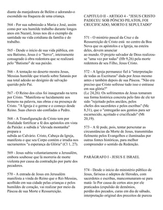 diante da manjedoura de Belém e adorando-o
escondido na fraqueza de uma criança.
564 - Por sua submissão a Maria e José, assim
como por seu humilde trabalho durante longos
anos em Nazaré, Jesus nos dá o exemplo da
santidade na vida cotidiana da família e do
trabalho.
565 - Desde o início de sua vida pública, em
seu Batismo, Jesus é o "Servo", inteiramente
consagrado à obra redentora que se realizará
pelo "Batismo" de sua paixão.
566 - A tentação no deserto mostra Jesus,
Messias humilde que triunfa sobre Satanás por
sua total adesão ao desígnio de salvação
querido pelo Pai.
567 - O Reino dos céus foi inaugurado na terra
por Cristo. "Manifesta-se lucidamente aos
homens na palavra, nas obras e na presença de
Cristo. "A Igreja é o germe e o começo desde
Reino. Suas chaves são confiadas a Pedro.
568 - A Transfiguração de Cristo tem por
finalidade fortificar a fé dos apóstolos em vista
da Paixão: a subida à "elevada montanha"
prepara a
subida ao Calvário. Cristo, Cabeça da Igreja,
manifesta o que seu Corpo contém e irradia nos
sacramentos "a esperança da Glória" (Cl 1, 27).
569 - Jesus subiu voluntariamente a Jerusalém,
embora soubesse que lá morreria de morte
violenta por causa da contradição por parte dos
pecadores.
570 - A entrada de Jesus em Jerusalém
manifesta a vinda do Reino que o Rei-Messias,
acolhido em sua cidade pelas crianças e pelos
humildes de coração, vai realizar por meio da
Páscoa de sua Morte e Ressurreição.
CAPITULO II - ARTIGO 4 - "JESUS CRISTO
PADECEU SOB PÔNCIO PILATOS, FOI
CRUCIFICADO, MORTO E SEPULTADO"
571 - O mistério pascal da Cruz e da
Ressurreição de Cristo está no centro da Boa
Nova que os apóstolos e a Igreja, na esteira
deles, devem anunciar
ao mundo. O projeto salvador de Deus realizou-
se "uma vez por todas" (Hb 9,26) pela morte
redentora de seu Filho, Jesus Cristo.
572 - A Igreja permanece fiel à "interpretação
de todas as Escrituras" dada por Jesus mesmo
antes e também depois de sua Páscoa. "Não era
preciso que Cristo sofresse tudo isso e entrasse
em sua glória?"
(Lc 24,26). Os sofrimentos de Jesus tomaram
sua forma histórica concreta pelo fato de ele ter
sido "rejeitado pelos anciãos, pelos
chefes dos sacerdotes e pelos escribas" (Mc
8,31), que o "entregarão aos gentios para ser
escarnecido, açoitado e crucificado" (Mt
20,19).
573 - A fé pode, pois, tentar perscrutar as
circunstâncias da Morte de Jesus, transmitidas
fielmente pelos Evangelhos e iluminadas por
outras fontes históricas, para melhor
compreender o sentido da Redenção.
PARÁGRAFO I - JESUS E ISRAEL
574 - Desde o início do ministério público de
Jesus, fariseus e adeptos de Herodes, com
sacerdotes e escribas, mancomunaram-se para
matá- lo Por causa de certos atos por ele
praticados (expulsão de demônios,
perdão dos pecados, curas em dia de sábado,
interpretação original dos preceitos de pureza
 