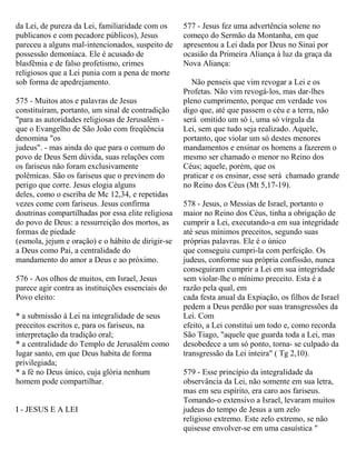 da Lei, de pureza da Lei, familiaridade com os
publicanos e com pecadore públicos), Jesus
pareceu a alguns mal-intencionados, suspeito de
possessão demoníaca. Ele é acusado de
blasfêmia e de falso profetismo, crimes
religiosos que a Lei punia com a pena de morte
sob forma de apedrejamento.
575 - Muitos atos e palavras de Jesus
constituíram, portanto, um sinal de contradição
"para as autoridades religiosas de Jerusalém -
que o Evangelho de São João com freqüência
denomina "os
judeus". - mas ainda do que para o comum do
povo de Deus Sem dúvida, suas relações com
os fariseus não foram exclusivamente
polêmicas. São os fariseus que o previnem do
perigo que corre. Jesus elogia alguns
deles, como o escriba de Mc 12,34, e repetidas
vezes come com fariseus. Jesus confirma
doutrinas compartilhadas por essa elite religiosa
do povo de Deus: a ressurreição dos mortos, as
formas de piedade
(esmola, jejum e oração) e o hábito de dirigir-se
a Deus como Pai, a centralidade do
mandamento do amor a Deus e ao próximo.
576 - Aos olhos de muitos, em Israel, Jesus
parece agir contra as instituições essenciais do
Povo eleito:
* a submissão à Lei na integralidade de seus
preceitos escritos e, para os fariseus, na
interpretação da tradição oral;
* a centralidade do Templo de Jerusalém como
lugar santo, em que Deus habita de forma
privilegiada;
* a fé no Deus único, cuja glória nenhum
homem pode compartilhar.
I - JESUS E A LEI
577 - Jesus fez uma advertência solene no
começo do Sermão da Montanha, em que
apresentou a Lei dada por Deus no Sinai por
ocasião da Primeira Aliança à luz da graça da
Nova Aliança:
Não penseis que vim revogar a Lei e os
Profetas. Não vim revogá-los, mas dar-lhes
pleno cumprimento, porque em verdade vos
digo que, até que passem o céu e a terra, não
será omitido um só i, uma só vírgula da
Lei, sem que tudo seja realizado. Aquele,
portanto, que violar um só destes menores
mandamentos e ensinar os homens a fazerem o
mesmo ser chamado o menor no Reino dos
Céus; aquele, porém, que os
praticar e os ensinar, esse será chamado grande
no Reino dos Céus (Mt 5,17-19).
578 - Jesus, o Messias de Israel, portanto o
maior no Reino dos Céus, tinha a obrigação de
cumprir a Lei, executando-a em sua integridade
até seus mínimos preceitos, segundo suas
próprias palavras. Ele é o único
que conseguiu cumpri-la com perfeição. Os
judeus, conforme sua própria confissão, nunca
conseguiram cumprir a Lei em sua integridade
sem violar-lhe o mínimo preceito. Esta é a
razão pela qual, em
cada festa anual da Expiação, os filhos de Israel
pedem a Deus perdão por suas transgressões da
Lei. Com
efeito, a Lei constitui um todo e, como recorda
São Tiago, "aquele que guarda toda a Lei, mas
desobedece a um só ponto, torna- se culpado da
transgressão da Lei inteira" ( Tg 2,10).
579 - Esse princípio da integralidade da
observância da Lei, não somente em sua letra,
mas em seu espírito, era caro aos fariseus.
Tomando-o extensivo a Israel, levaram muitos
judeus do tempo de Jesus a um zelo
religioso extremo. Este zelo extremo, se não
quisesse envolver-se em uma casuística "
 