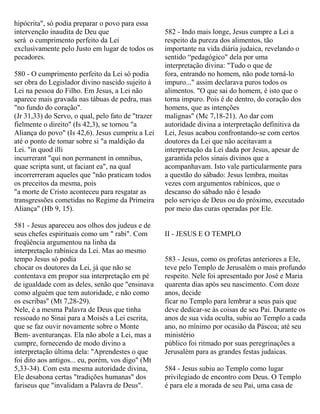 hipócrita", só podia preparar o povo para essa
intervenção inaudita de Deu que
será o cumprimento perfeito da Lei
exclusivamente pelo Justo em lugar de todos os
pecadores.
580 - O cumprimento perfeito da Lei só podia
ser obra do Legislador divino nascido sujeito à
Lei na pessoa do Filho. Em Jesus, a Lei não
aparece mais gravada nas tábuas de pedra, mas
"no fundo do coração".
(Jr 31,33) do Servo, o qual, pelo fato de "trazer
fielmente o direito" (Is 42,3), se tornou "a
Aliança do povo" (Is 42,6). Jesus cumpriu a Lei
até o ponto de tomar sobre si "a maldição da
Lei. "in quod illi
incurrerant "qui non permanent in omnibus,
quae scripta sunt, ut faciant ea", na qual
incorrerreram aqueles que "não praticam todos
os preceitos da mesma, pois
"a morte de Cristo aconteceu para resgatar as
transgressões cometidas no Regime da Primeira
Aliança" (Hb 9, 15).
581 - Jesus apareceu aos olhos dos judeus e de
seus chefes espirituais como um " rabi". Com
freqüência argumentou na linha da
interpretação rabínica da Lei. Mas ao mesmo
tempo Jesus só podia
chocar os doutores da Lei, já que não se
contentava em propor sua interpretação em pé
de igualdade com as deles, senão que "ensinava
como alguém que tem autoridade, e não como
os escribas" (Mt 7,28-29).
Nele, é a mesma Palavra de Deus que tinha
ressoado no Sinai para a Moisés a Lei escrita,
que se faz ouvir novamente sobre o Monte
Bem- aventuranças. Ela não abole a Lei, mas a
cumpre, fornecendo de modo divino a
interpretação última dela: "Aprendestes o que
foi dito aos antigos... eu, porém, vos digo" (Mt
5,33-34). Com esta mesma autoridade divina,
Ele desabona certas "tradições humanas" dos
fariseus que "invalidam a Palavra de Deus".
582 - Indo mais longe, Jesus cumpre a Lei a
respeito da pureza dos alimentos, tão
importante na vida diária judaica, revelando o
sentido “pedagógico" dela por uma
interpretação divina: "Tudo o que de
fora, entrando no homem, não pode torná-lo
impuro..." assim declarava puros todos os
alimentos. "O que sai do homem, é isto que o
torna impuro. Pois é de dentro, do coração dos
homens, que as intenções
malignas" (Mc 7,18-21). Ao dar com
autoridade divina a interpretação definitiva da
Lei, Jesus acabou confrontando-se com certos
doutores da Lei que não aceitavam a
interpretação da Lei dada por Jesus, apesar de
garantida pelos sinais divinos que a
acompanhavam. Isto vale particularmente para
a questão do sábado: Jesus lembra, muitas
vezes com argumentos rabínicos, que o
descanso do sábado não é lesado
pelo serviço de Deus ou do próximo, executado
por meio das curas operadas por Ele.
II - JESUS E O TEMPLO
583 - Jesus, como os profetas anteriores a Ele,
teve pelo Templo de Jerusalém o mais profundo
respeito. Nele foi apresentado por José e Maria
quarenta dias após seu nascimento. Com doze
anos, decide
ficar no Templo para lembrar a seus pais que
deve dedicar-se às coisas de seu Pai. Durante os
anos de sua vida oculta, subiu ao Templo a cada
ano, no mínimo por ocasião da Páscoa; até seu
ministério
público foi ritmado por suas peregrinações a
Jerusalém para as grandes festas judaicas.
584 - Jesus subiu ao Templo como lugar
privilegiado de encontro com Deus. O Templo
é para ele a morada de seu Pai, uma casa de
 