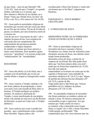 do que Jonas... mais do que Salomão" (Mt
12,41-42), "mais do que o Templo"; ou quando
lembra, referindo-se a si mesmo, que
Davi chamou o Messias de seu Senhor, ao a
firmar "Antes que Abraão fosse, Eu Sou" (Jo
8,58); e até "Eu e o Pai somos um" (Jo 10,30).
591 - Jesus pediu às autoridades religiosas de
Jerusalém que cressem nele por causa das obras
de seu Pai que ele realiza. Tal ato de fé tinha de
passar, no entanto, por uma misteriosa morte de
si mesmo em
vista de um novo "nascimento do alto", sob o
impulso da graça divina. Essa exigência de
conversão ante um cumprimento tão
surpreendente das promessas permite
compreender o trágico desprezo
do sinédrio ao estimar que Jesus merecia a
morte como blasfemo. Seus membros agiam
assim por " ignorância" e ao mesmo tempo pelo
"endurecimento" da " incredulidade".
RESUMINDO
592 - Jesus não aboliu a Lei do Sinai, mas a
cumpriu com tal perfeição que revela seu
sentido último e resgata as transgressões contra
ela.
593 - Jesus venerou o Templo, subindo a ele
nas festas judaicas de peregrinação, e amou
com amor cioso esta morada de Deus entre os
homens. O Templo prefigura seu próprio
mistério. Se anuncia a destruição do
Templo, é como manifestação de sua própria
morte e da entrada em uma nova era da História
da Salvação, na qual seu Corpo será o Templo
definitivo.
594 - Jesus realizou atos como o perdão dos
pecados - que o manifestaram como o próprio
Deus Salvador. Alguns judeus, não
reconhecendo o Deus feito homem e vendo nele
um homem que se faz Deus", julgaram-no
blasfemo.
PARÁGRAFO 2 - JESUS MORREU
CRUCIFICADO
I - O PROCESSO DE JESUS
DISSENSÕES ENTRE AS AUTORIDADES
JUDAICAS EM RELAÇÃO A JESUS
595 - Entre as autoridades religiosas de
Jerusalém não houve somente o fariseu
Nicodemos ou o ilustre José de Arimatéia como
discípulos secretos de Jesus, mas durante muito
tempo foram produzidas
dissensões acerca de Jesus, a ponto de, às
vésperas de sua Paixão São João poder dizer
deles que "um bom número deles creu nele",
ainda que de forma bem imperfeita (Jo 12,42).
Isso não tem nada de
surpreendente se levarmos em conta que no dia
seguinte a Pentecostes "uma multidão de
sacerdotes obedecia à fé" (At 6,7) e que "alguns
do partido dos fariseus haviam abraçado a fé"
(At 15,5), a ponto de São
Tiago poder dizer a São Paulo que "zelosos
partidários da Lei, milhares de judeus
abraçaram a fé" (At 21,20).
596 - As autoridades religiosas de Jerusalém
não foram unânimes na conduta a adotar em
relação a Jesus. Os fariseus ameaçaram de
excomunhão os que o seguissem. Aos que
temiam que "todos crerão em Jesus e
os romanos virão e destruirão nosso Lugar
Santo e a nação" (Jo 11,48), o Sumo Sacerdote
Caifás propôs, profetizando: "Não
compreendeis que é de vosso interesse que um
 
