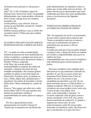 só homem morra pelo povo e não pereça a
nação
toda?" (Jo 11,50). O Sinédrio, depois de
declarar Jesus "passível de morte" na qualidade
deblasfemador, mas, tendo perdido o direito de
pô-lo à morte, entrega Jesus aos romanos,
acusando-o de
revolta política, o que colocará Jesus no
mesmo pé que Barrabás, acusado de "sedição"
(Lc 23,19). São
também ameaças políticas o que os chefes dos
sacerdotes fazem a Pilatos para que condene
Jesus à morte.
OS JUDEUS NÃO SÃO COLETIVAMENTE
RESPONSÁVEIS PELA MORTE DE JESUS
597 - Levando em conta a complexidade
histórica do processo de Jesus manifestada nos
relatos evangélicos, e qualquer que possa ser o
pecado pessoal dos atores do processo (Judas, o
Sinédrio, Pilatos), conhecido
só de Deus, não se pode atribuir á
responsabilidade ao conjunto dos judeus de
Jerusalém, a despeito dos gritos de uma
multidão manipulada e das censuras globais
contidas nos apelos à conversão depois de
Pentecostes. O próprio Jesus, ao perdoar na
cruz, e Pedro, depois dele, apelaram para a "
ignorância" dos judeus de Jerusalém e até dos
chefes deles. Menos aind pode-se, a partir do
grito
do povo: "Seu sangue caia sobre nós e sobre
nossos filhos" (Mt 27,25), que significa uma
fórmula de ratificação, estender a
responsabilidade aos outros judeus no espaço e
no tempo.
Por isso a Igreja declarou muito
oportunamente no Concílio Vaticano II:
"Aquilo que se perpetrou em sua Paixão não
pode indistintamente ser imputado a todos os
judeus que viviam então, nem aos de hoje... Os
judeus não devem ser apresentados nem como
condenados por Deus nem como amaldiçoados,
como se isto decorresse das Sagradas
Escrituras".
TODOS OS PECADORES FORAM OS
AUTORES DA PAIXÃO DE CRISTO
598 - No magistério de sua fé e no testemunho
de seus santos a Igreja nunca esqueceu que
"foram os pecadores como tais os autores e
como que os instrumentos de todos os
sofrimentos por que passou o Divino
Redentor".
Levando em conta que nossos pecados atingem
o próprio Cristo, a Igreja não hesita em imputar
aos cristãos a responsabilidade mais grave no
suplício de Jesus,
responsabilidade que com excessiva freqüência
estes debitaram quase exclusivamente aos
judeus.
Devemos considerar como culpados desta
falta horrível os que continuam a reincidir em
pecados. Já que são os nossos crimes que
arrastaram Nosso Senhor Jesus Cristo ao
suplício da cruz, com certeza os que
mergulham nas desordens e no mal “de sua
parte crucificam de novo o Filho de Deus e o
expõem as injúrias" (Hb 6,6). E é imperioso
reconhecer que nosso próprio crime, neste caso
é maior do que o dos judeus. Pois
estes, como testemunha o Apóstolo, "se
tivessem conhecido o Rei da glória, nunca o
teriam crucificado" (1Cor 2,8). Nós, porém,
fazemos profissão de conhecê-lo. E, quando o
negamos por nossos atos, de certo
modo levantamos contra Ele nossas mãos
homicidas. Os demônios, então, não foram eles
que o crucificaram; és tu que com eles o
 