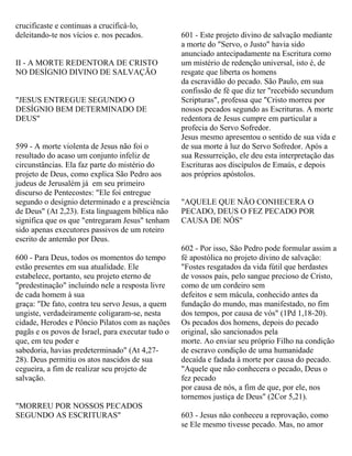 crucificaste e continuas a crucificá-lo,
deleitando-te nos vícios e. nos pecados.
II - A MORTE REDENTORA DE CRISTO
NO DESÍGNIO DIVINO DE SALVAÇÃO
"JESUS ENTREGUE SEGUNDO O
DESÍGNIO BEM DETERMINADO DE
DEUS"
599 - A morte violenta de Jesus não foi o
resultado do acaso um conjunto infeliz de
circunstâncias. Ela faz parte do mistério do
projeto de Deus, como explica São Pedro aos
judeus de Jerusalém já em seu primeiro
discurso de Pentecostes: "Ele foi entregue
segundo o desígnio determinado e a presciência
de Deus" (At 2,23). Esta linguagem bíblica não
significa que os que "entregaram Jesus" tenham
sido apenas executores passivos de um roteiro
escrito de antemão por Deus.
600 - Para Deus, todos os momentos do tempo
estão presentes em sua atualidade. Ele
estabelece, portanto, seu projeto eterno de
"predestinação" incluindo nele a resposta livre
de cada homem à sua
graça: "De fato, contra teu servo Jesus, a quem
ungiste, verdadeiramente coligaram-se, nesta
cidade, Herodes e Pôncio Pilatos com as nações
pagãs e os povos de Israel, para executar tudo o
que, em teu poder e
sabedoria, havias predeterminado" (At 4,27-
28). Deus permitiu os atos nascidos de sua
cegueira, a fim de realizar seu projeto de
salvação.
"MORREU POR NOSSOS PECADOS
SEGUNDO AS ESCRITURAS"
601 - Este projeto divino de salvação mediante
a morte do "Servo, o Justo" havia sido
anunciado antecipadamente na Escritura como
um mistério de redenção universal, isto é, de
resgate que liberta os homens
da escravidão do pecado. São Paulo, em sua
confissão de fé que diz ter "recebido secundum
Scripturas", professa que "Cristo morreu por
nossos pecados segundo as Escrituras. A morte
redentora de Jesus cumpre em particular a
profecia do Servo Sofredor.
Jesus mesmo apresentou o sentido de sua vida e
de sua morte à luz do Servo Sofredor. Após a
sua Ressurreição, ele deu esta interpretação das
Escrituras aos discípulos de Emaús, e depois
aos próprios apóstolos.
"AQUELE QUE NÃO CONHECERA O
PECADO, DEUS O FEZ PECADO POR
CAUSA DE NÓS"
602 - Por isso, São Pedro pode formular assim a
fé apostólica no projeto divino de salvação:
"Fostes resgatados da vida fútil que herdastes
de vossos pais, pelo sangue precioso de Cristo,
como de um cordeiro sem
defeitos e sem mácula, conhecido antes da
fundação do mundo, mas manifestado, no fim
dos tempos, por causa de vós" (1Pd 1,18-20).
Os pecados dos homens, depois do pecado
original, são sancionados pela
morte. Ao enviar seu próprio Filho na condição
de escravo condição de uma humanidade
decaída e fadada à morte por causa do pecado.
"Aquele que não conhecera o pecado, Deus o
fez pecado
por causa de nós, a fim de que, por ele, nos
tornemos justiça de Deus" (2Cor 5,21).
603 - Jesus não conheceu a reprovação, como
se Ele mesmo tivesse pecado. Mas, no amor
 