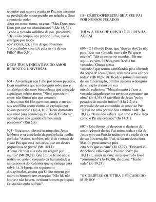 redentor que sempre o unia ao Pai, nos assumiu
na perdição de nosso pecado em relação a Deus
a ponto de poder
dizer em nosso nome, na cruz: "Meu Deus, meu
Deus por que me abandonaste?" (Mc 15, 34).
Tendo-o tornado solidário de nós, pecadores,
"Deus não poupou seu próprio Filho, mas o
entregou por todos
nós" (Rm 8,32), a fim de que fôssemos
"reconciliados com Ele pela morte de seu
Filho" (Rm 5,10).
DEUS TEM A INICIATIVA DO AMOR
REDENTOR UNIVERSAL
604 - Ao entregar seu Filho por nossos pecados,
Deus manifesta que seu desígnio sobre nós é
um desígnio de amor benevolente que antecede
a qualquer mérito nosso: "Nisto consiste o
amor: não fomos nós que amamos
a Deus, mas foi Ele quem nos amou e enviou-
nos seu Filho como vítima de expiação por
nossos pecados" (1Jo 4, 10). "Deus demonstra
seu amor para conosco pelo fato de Cristo ter
morrido por nós quando éramos ainda
pecadores" (Rm 5,8).
605 - Este amor não exclui ninguém. Jesus
lembrou-o na conclusão da parábola da ovelha
perdida: "Assim, também, não é da vontade de
vosso Pai, que está nos céus, que um destes
pequeninos se perca" (Mt 18,14).
Afirma ele "dar sua vida em resgate por
muitos" (Mt 20,28); este último termo não é
restritivo: opõe o conjunto da humanidade à
única pessoa do Redentor que se entrega para
salvá- la. A Igreja, no seguimento
dos apóstolos, ensina que Cristo morreu por
todos os homens sem exceção: "Não há, não
houve e não haverá nenhum homem pelo qual
Cristo não tenha sofrido".
III - CRISTO OFERECEU-SE A SEU PAI
POR NOSSOS PECADOS
TODA A VIDA DE CRISTO É OFERENDA
AO PAI
606 - O Filho de Deus, que "desceu do Céu não
para fazer sua vontade, mas a do Pai que o
enviou", "diz ao entrar no mundo:.. Eis-me
aqui... eu vim, ó Deus, para fazer a tua
vontade... Graças a esta
vontade é que somos santificados pela oferenda
do corpo de Jesus Cristo, realizada uma vez por
todas" (Hb 10,5-10). Desde o primeiro instante
de sua Encarnação, o Filho desposa o desígnio
de salvação divino em sua
missão redentora: "Meu alimento é fazer a
vontade daquele que me enviou e consumar sua
obra" (Jo 4,34). O sacrifício de Jesus "pelos
pecados do mundo inteiro" (1Jo 2,2) é a
expressão de sua comunhão de amor ao Pai:
"O Pai me ama porque dou a minha vida" (Jo
10,17). "O mundo saberá que amo o Pai e faço
como o Pai me ordenou" (Jo 14,31).
607 - Este desejo de desposar o desígnio de
amor redentor de seu Pai anima toda a vida de
Jesus pois sua Paixão redentora é a razão de ser
de sua Encarnação: "Pai, salva-me desta hora.
Mas foi precisamente para
esta hora que eu vim" (Jo 12,27). "Deixarei eu
de beber o cálice que o Pai me deu?" (Jo
18,11). E ainda na cruz, antes que tudo fosse
"consumado" (Jo 19,30), ele disse: "Tenho
sede" (Jo 19,28).
"O CORDEIRO QUE TIRA O PECADO DO
MUNDO"
 