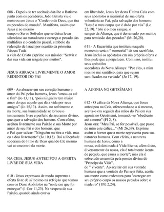 608 - Depois de ter aceitado dar-lhe o Batismo
junto com os pecadores, João Batista viu e
mostrou em Jesus o "Cordeiro de Deus, que tira
os pecados do mundo". Manifesta, assim que
Jesus é ao mesmo
tempo o Servo Sofredor que se deixa levar
silencioso ao matadouro e carrega o pecado das
multidões e o cordeiro pascal, símbolo da
redenção de Israel por ocasião da primeira
Páscoa Toda
a vida de Cristo exprime sua missão: "Servir e
dar sua vida em resgate por muitos".
JESUS ABRAÇA LIVREMENTE O AMOR
REDENTOR DO PAI
609 - Ao abraçar em seu coração humano o
amor do Pai pelos homens, Jesus "amou-os até
o fim" (Jo 13,11), "pois ninguém tem maior
amor do que aquele que dá a vida por seus
amigos” (Jo 15,13). Assim, no sofrimento e
na morte, sua humanidade se tornou o
instrumento livre e perfeito de seu amor divino,
que quer a salvação dos homens. Com efeito,
aceitou livremente sua Paixão e sua Morte por
amor de seu Pai e dos homens, que
o Pai quer salvar: "Ninguém me tira a vida, mas
eu a dou livremente" (Jo 10,18). Daí a liberdade
soberana do Filho de Deus quando Ele mesmo
vai ao encontro da morte.
NA CEIA, JESUS ANTECIPOU A OFERTA
LIVRE DE SUA VIDA
610 - Jesus expressou de modo supremo a
oferta livre de si mesmo na refeição que tomou
com os Doze Apóstolos na "noite em que foi
entregue" (1 Cor 11,23). Na véspera de sua
Paixão, quando ainda estava
em liberdade, Jesus fez desta Última Ceia com
seus apóstolos o memorial de sua oferta
voluntária ao Pai, pela salvação dos homens:
"Isto é o meu corpo que é dado por vós” (Lc
22,19). "Isto é o meu sangue, o
sangue da Aliança, que é derramado por muitos
para remissão dos pecados" (Mt 26,28).
611 - A Eucaristia que instituiu naquele
momento será o " memorial" de seu sacrifício.
Jesus inclui os apóstolos em sua própria oferta e
lhes pede que a perpetuem. Com isso, institui
seus apóstolos
sacerdotes da Nova Aliança: "Por eles, a mim
mesmo me santifico, para que sejam
santificados na verdade" (Jo 17, 19).
A AGONIA NO GETSÊMANI
612 - O cálice da Nova Aliança, que Jesus
antecipou na Ceia, oferecendo-se a si mesmo,
aceita-o em seguida das mãos do Pai em sua
agonia no Getsêmani, tornando-se "obediente
até a morte" (Fl 2, 8).
Jesus ora: "Meu Pai, se for possível, que passe
de mim este cálice..." (Mt 26,39). Exprime
assim o horror que a morte representa para sua
natureza humana. Com efeito, a natureza
humana de Jesus, como a
nossa, está destinada à Vida Eterna; além disso,
diversamente da nossa, ela é totalmente isenta
de pecado, que causa a morte"; mas ela é
sobretudo assumida pela pessoa divina do
"Príncipe da Vida",
do " vivente". Ao aceitar em sua vontade
humana que a vontade do Pai seja feita, aceita
sua morte como redentora para "carregar em
seu próprio corpo os nossos pecados sobre o
madeiro" (1Pd 2,24).
 