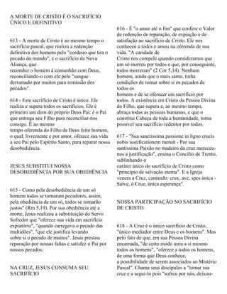 A MORTE DE CRISTO É O SACRIFÍCIO
ÚNICO E DEFINITIVO
613 - A morte de Cristo é ao mesmo tempo o
sacrifício pascal, que realiza a redenção
definitiva dos homens pelo "cordeiro que tira o
pecado do mundo", e o sacrifício da Nova
Aliança, que
reconduz o homem à comunhão com Deus,
reconciliando-o com ele pelo "sangue
derramado por muitos para remissão dos
pecados".
614 - Este sacrifício de Cristo é único. Ele
realiza e supera todos os sacrifícios. Ele é
primeiro um dom do próprio Deus Pai: é o Pai
que entrega seu Filho para reconciliar-nos
consigo. É ao mesmo
tempo oferenda do Filho de Deus feito homem,
o qual, livremente e por amor, oferece sua vida
a seu Pai pelo Espírito Santo, para reparar nossa
desobediência.
JESUS SUBSTITUI NOSSA
DESOBEDIÊNCIA POR SUA OBEDIÊNCIA
615 - Como pela desobediência de um só
homem todos se tornaram pecadores, assim,
pela obediência de um só, todos se tornarão
justos" (Rm 5,19). Por sua obediência até a
morte, Jesus realizou a substituição do Servo
Sofredor que "oferece sua vida em sacrifício
expiatório", "quando carregava o pecado das
multidões", "que ele justifica levando
sobre si o pecado de muitos". Jesus prestou
reparação por nossas faltas e satisfez o Pai por
nossos pecados.
NA CRUZ, JESUS CONSUMA SEU
SACRIFÍCIO
616 - É "o amor até o fim" que confere o Valor
de redenção de reparação, de expiação e de
satisfação ao sacrifício de Cristo. Ele nos
conheceu a todos e amou na oferenda de sua
vida. "A caridade de
Cristo nos compele quando consideramos que
um só morreu por todos e que, por conseguinte,
todos morreram" (2 Cor 5,14). Nenhum
homem, ainda que o mais santo, tinha
condições de tomar sobre si os pecados de
todos os
homens e de se oferecer em sacrifício por
todos. A existência em Cristo da Pessoa Divina
do Filho, que supera e, ao mesmo tempo,
abraça todas as pessoas humanas, e que o
constitui Cabeça de toda a humanidade, torna
possível seu sacrifício redentor por todos.
617 - "Sua sanctissima passione in ligno crucis
nobis iustificationem meruit - Por sua
santíssima Paixão no madeiro da cruz mereceu-
nos a justificação", ensina o Concílio de Trento,
sublinhando o
caráter único do sacrifício de Cristo como
"princípio de salvação eterna". E a Igreja
venera a Cruz, cantando: crux, ave, spes única -
Salve, ó Cruz, única esperança".
NOSSA PARTICIPAÇÃO NO SACRIFÍCIO
DE CRISTO
618 - A Cruz é o único sacrifício de Cristo,
"único mediador entre Deus e os homens". Mas
pelo fato de que, em sua Pessoa Divina
encarnada, "de certo modo uniu a si mesmo
todos os homens", "oferece a todos os homens,
de uma forma que Deus conhece,
a possibilidade de serem associados ao Mistério
Pascal". Chama seus discípulos a "tomar sua
cruz e a segui-lo pois "sofreu por nós, deixou-
 