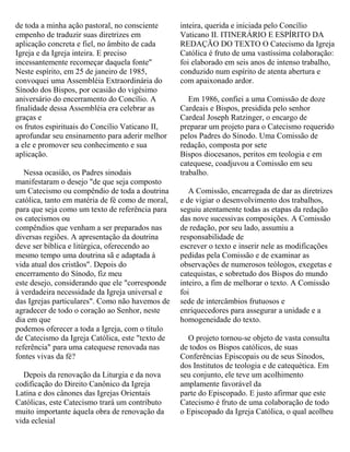 de toda a minha ação pastoral, no consciente
empenho de traduzir suas diretrizes em
aplicação concreta e fiel, no âmbito de cada
Igreja e da Igreja inteira. E preciso
incessantemente recomeçar daquela fonte"
Neste espírito, em 25 de janeiro de 1985,
convoquei uma Assembléia Extraordinária do
Sínodo dos Bispos, por ocasião do vigésimo
aniversário do encerramento do Concílio. A
finalidade dessa Assembléia era celebrar as
graças e
os frutos espirituais do Concílio Vaticano II,
aprofundar seu ensinamento para aderir melhor
a ele e promover seu conhecimento e sua
aplicação.
Nessa ocasião, os Padres sinodais
manifestaram o desejo "de que seja composto
um Catecismo ou compêndio de toda a doutrina
católica, tanto em matéria de fé como de moral,
para que seja como um texto de referência para
os catecismos ou
compêndios que venham a ser preparados nas
diversas regiões. A apresentação da doutrina
deve ser bíblica e litúrgica, oferecendo ao
mesmo tempo uma doutrina sã e adaptada à
vida atual dos cristãos". Depois do
encerramento do Sínodo, fiz meu
este desejo, considerando que ele "corresponde
à verdadeira necessidade da Igreja universal e
das Igrejas particulares". Como não havemos de
agradecer de todo o coração ao Senhor, neste
dia em que
podemos oferecer a toda a Igreja, com o título
de Catecismo da Igreja Católica, este "texto de
referência" para uma catequese renovada nas
fontes vivas da fé?
Depois da renovação da Liturgia e da nova
codificação do Direito Canônico da Igreja
Latina e dos cânones das Igrejas Orientais
Católicas, este Catecismo trará um contributo
muito importante àquela obra de renovação da
vida eclesial
inteira, querida e iniciada pelo Concílio
Vaticano II. ITINERÁRIO E ESPÍRITO DA
REDAÇÃO DO TEXTO O Catecismo da Igreja
Católica é fruto de uma vastíssima colaboração:
foi elaborado em seis anos de intenso trabalho,
conduzido num espírito de atenta abertura e
com apaixonado ardor.
Em 1986, confiei a uma Comissão de doze
Cardeais e Bispos, presidida pelo senhor
Cardeal Joseph Ratzinger, o encargo de
preparar um projeto para o Catecismo requerido
pelos Padres do Sínodo. Uma Comissão de
redação, composta por sete
Bispos diocesanos, peritos em teologia e em
catequese, coadjuvou a Comissão em seu
trabalho.
A Comissão, encarregada de dar as diretrizes
e de vigiar o desenvolvimento dos trabalhos,
seguiu atentamente todas as etapas da redação
das nove sucessivas composições. A Comissão
de redação, por seu lado, assumiu a
responsabilidade de
escrever o texto e inserir nele as modificações
pedidas pela Comissão e de examinar as
observações de numerosos teólogos, exegetas e
catequistas, e sobretudo dos Bispos do mundo
inteiro, a fim de melhorar o texto. A Comissão
foi
sede de intercâmbios frutuosos e
enriquecedores para assegurar a unidade e a
homogeneidade do texto.
O projeto tornou-se objeto de vasta consulta
de todos os Bispos católicos, de suas
Conferências Episcopais ou de seus Sínodos,
dos Institutos de teologia e de catequética. Em
seu conjunto, ele teve um acolhimento
amplamente favorável da
parte do Episcopado. E justo afirmar que este
Catecismo é fruto de uma colaboração de todo
o Episcopado da Igreja Católica, o qual acolheu
 