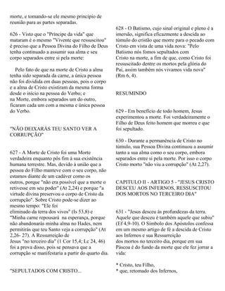 morte, e tomando-se ele mesmo princípio de
reunião para as partes separadas.
626 - Visto que o "Príncipe da vida" que
mataram é o mesmo "Vivente que ressuscitou"
é preciso que a Pessoa Divina do Filho de Deus
tenha continuado a assumir sua alma e seu
corpo separados entre si pela morte:
Pelo fato de que na morte de Cristo a alma
tenha sido separada da carne, a única pessoa
não foi dividida em duas pessoas, pois o corpo
e a alma de Cristo existiram da mesma forma
desde o início na pessoa do Verbo; e
na Morte, embora separados um do outro,
ficaram cada um com a mesma e única pessoa
do Verbo.
"NÃO DEIXARÁS TEU SANTO VER A
CORRUPÇÃO"
627 - A Morte de Cristo foi uma Morte
verdadeira enquanto pôs fim à sua existência
humana terrestre. Mas, devido à união que a
pessoa do Filho manteve com o seu corpo, não
estamos diante de um cadáver como os
outros, porque "não era possível que a morte o
retivesse em seu poder" (At 2,24) e porque "a
virtude divina preservou o corpo de Cristo da
corrupção". Sobre Cristo pode-se dizer ao
mesmo tempo: "Ele foi
eliminado da terra dos vivos" (Is 53,8) e
"Minha carne repousará na esperança, porque
não abandonarás minha alma no Hades, nem
permitirás que teu Santo veja a corrupção" (At
2,26- 27). A Ressurreição de
Jesus "no terceiro dia" (1 Cor 15,4; Lc 24, 46)
foi a prova disso, pois se pensava que a
corrupção se manifestaria a partir do quarto dia.
"SEPULTADOS COM CRISTO...
628 - O Batismo, cujo sinal original e pleno é a
imersão, significa eficazmente a descida ao
túmulo do cristão que morre para o pecado com
Cristo em vista de uma vida nova: "Pelo
Batismo nós fomos sepultados com
Cristo na morte, a fim de que, como Cristo foi
ressuscitado dentre os mortos pela glória do
Pai, assim também nós vivamos vida nova"
(Rm 6, 4).
RESUMINDO
629 - Em benefício de todo homem, Jesus
experimentou a morte. Foi verdadeiramente o
Filho de Deus feito homem que morreu e que
foi sepultado.
630 - Durante a permanência de Cristo no
túmulo, sua Pessoa Divina continuou a assumir
tanto a sua alma como o seu corpo, embora
separados entre si pela morte. Por isso o corpo
Cristo morto "não viu a corrupção" (At 2,27).
CAPITULO II - ARTIGO 5 - "JESUS CRISTO
DESCEU AOS INFERNOS, RESSUSCITOU
DOS MORTOS NO TERCEIRO DIA"
631 - "Jesus desceu às profundezas da terra.
Aquele que desceu é também aquele que subiu"
(Ef 4,9-10). O Símbolo dos Apóstolos confessa
em um mesmo artigo de fé a descida de Cristo
aos Infernos e sua Ressurreição
dos mortos no terceiro dia, porque em sua
Páscoa é do fundo da morte que ele fez jorrar a
vida:
* Cristo, teu Filho,
* que, retomado dos Infernos,
 