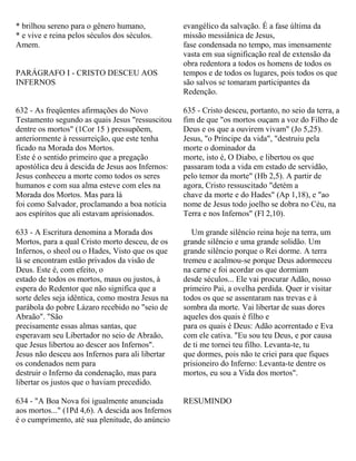 * brilhou sereno para o gênero humano,
* e vive e reina pelos séculos dos séculos.
Amem.
PARÁGRAFO I - CRISTO DESCEU AOS
INFERNOS
632 - As freqüentes afirmações do Novo
Testamento segundo as quais Jesus "ressuscitou
dentre os mortos" (1Cor 15 ) pressupõem,
anteriormente à ressurreição, que este tenha
ficado na Morada dos Mortos.
Este é o sentido primeiro que a pregação
apostólica deu à descida de Jesus aos Infernos:
Jesus conheceu a morte como todos os seres
humanos e com sua alma esteve com eles na
Morada dos Mortos. Mas para lá
foi como Salvador, proclamando a boa notícia
aos espíritos que ali estavam aprisionados.
633 - A Escritura denomina a Morada dos
Mortos, para a qual Cristo morto desceu, de os
Infernos, o sheol ou o Hades, Visto que os que
lá se encontram estão privados da visão de
Deus. Este é, com efeito, o
estado de todos os mortos, maus ou justos, à
espera do Redentor que não significa que a
sorte deles seja idêntica, como mostra Jesus na
parábola do pobre Lázaro recebido no "seio de
Abraão". "São
precisamente essas almas santas, que
esperavam seu Libertador no seio de Abraão,
que Jesus libertou ao descer aos Infernos".
Jesus não desceu aos Infernos para ali libertar
os condenados nem para
destruir o Inferno da condenação, mas para
libertar os justos que o haviam precedido.
634 - "A Boa Nova foi igualmente anunciada
aos mortos..." (1Pd 4,6). A descida aos Infernos
é o cumprimento, até sua plenitude, do anúncio
evangélico da salvação. É a fase última da
missão messiânica de Jesus,
fase condensada no tempo, mas imensamente
vasta em sua significação real de extensão da
obra redentora a todos os homens de todos os
tempos e de todos os lugares, pois todos os que
são salvos se tomaram participantes da
Redenção.
635 - Cristo desceu, portanto, no seio da terra, a
fim de que "os mortos ouçam a voz do Filho de
Deus e os que a ouvirem vivam" (Jo 5,25).
Jesus, "o Príncipe da vida", "destruiu pela
morte o dominador da
morte, isto é, O Diabo, e libertou os que
passaram toda a vida em estado de servidão,
pelo temor da morte" (Hb 2,5). A partir de
agora, Cristo ressuscitado "detém a
chave da morte e do Hades" (Ap 1,18), e "ao
nome de Jesus todo joelho se dobra no Céu, na
Terra e nos Infernos" (Fl 2,10).
Um grande silêncio reina hoje na terra, um
grande silêncio e uma grande solidão. Um
grande silêncio porque o Rei dorme. A terra
tremeu e acalmou-se porque Deus adormeceu
na carne e foi acordar os que dormiam
desde séculos... Ele vai procurar Adão, nosso
primeiro Pai, a ovelha perdida. Quer ir visitar
todos os que se assentaram nas trevas e à
sombra da morte. Vai libertar de suas dores
aqueles dos quais é filho e
para os quais é Deus: Adão acorrentado e Eva
com ele cativa. "Eu sou teu Deus, e por causa
de ti me tornei teu filho. Levanta-te, tu
que dormes, pois não te criei para que fiques
prisioneiro do Inferno: Levanta-te dentre os
mortos, eu sou a Vida dos mortos".
RESUMINDO
 