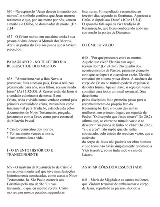 636 - Na expressão "Jesus desceu à mansão dos
mortos", o símbolo confessa que Jesus morreu
realmente e que, por sua morte por nós, venceu
a morte e o Diabo, "o dominador da morte. (Hb
2,14)
637 - O Cristo morto, em sua alma unida à sua
pessoa divina, desceu à Morada dos Mortos.
Abriu as portas do Céu aos justos que o haviam
precedido.
PARÁGRAFO 2 - NO TERCEIRO DIA
RESSUSCITOU DOS MORTOS
638 - "Anunciamo-vos a Boa Nova: a
promessa, feita a nossos pais, Deus a realizou
plenamente para nós, seus filhos, ressuscitando
Jesus" (At 13,32-33). A Ressurreição de Jesus é
a verdade culminante de nossa fé em
Cristo, crida e vivida como verdade central pela
primeira comunidade cristã, transmitida como
fundamental pela Tradição, estabelecida pelos
documentos do Novo Testamento, pregada,
juntamente com a Cruz, como parte essencial
do Mistério Pascal.
* Cristo ressuscitou dos mortos.
* Por sua morte venceu a morte,
* Aos mortos deu a vida.
I - O EVENTO HISTÓRICO E
TRANSCENDENTE
639 - O mistério da Ressurreição de Cristo é
um acontecimento real que teve manifestações
historicamente constatadas, como atesta o Novo
Testamento. Já São Paulo escrevia aos
Coríntios pelo ano de 56: "Eu vos
transmiti... o que eu mesmo recebi: Cristo
morreu por nossos pecados, segundo as
Escrituras. Foi sepultado, ressuscitou ao
terceiro dia, segundo as Escrituras. Apareceu a
Cefas, e depois aos Doze" (1Cor 15,3-4).
O apóstolo fala aqui da viva tradição da
Ressurreição, que ficou conhecendo após sua
conversão às portas de Damasco.
O TÚMULO VAZIO
640 - "Por que procurais entre os mortos
Aquele que vive? Ele não esta aqui;
ressuscitou" (Lc 24,5-6). No quadro dos
acontecimentos da Páscoa, primeiro elemento
com que se depara é o sepulcro vazio. Ele não
constitui em si uma prova direta. A ausência do
corpo de Cristo no túmulo poderia explicar-se
de outra forma. Apesar disso, o sepulcro vazio
constitui para todos um sinal essencial. Sua
descoberta
pelos discípulos foi o primeiro passo para o
reconhecimento do próprio fato da
Ressurreição. Este é o caso das santas
mulheres, em primeiro lugar, em seguida de
Pedro. "O discípulo que Jesus amava" (Jo 20,2)
afirma que, ao entrar no túmulo vazio e ao
descobrir "os panos de linho no chão" (Jo 20,6),
"viu e creu". Isto supõe que ele tenha
constatado, pelo estado do sepulcro vazio, que a
ausência
do corpo de Jesus não poderia ser obra humana
e que Jesus não havia simplesmente retomado a
Vida terrestre, como tinha sido o caso de
Lázaro.
AS APARIÇÕES DO RESSUSCITADO
641 - Maria de Mágdala e as santas mulheres,
que Vinham terminar de embalsamar o corpo
de Jesus, sepultado às pressas, devido à
 