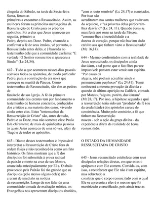 chegada do Sábado, na tarde da Sexta-feira
Santa, foram as
primeiras a encontrar o Ressuscitado. Assim, as
mulheres foram as primeiras mensageiras da
Ressurreição de Cristo para os próprios
apóstolos. Foi a eles que Jesus apareceu em
seguida, primeiro a
Pedro, depois aos Doze. Pedro, chamado a
confirmar a fé de seus irmãos, vê portanto, o
Ressuscitado antes deles, e é baseada no
testemunho dele que a comunidade exclama: "E
verdade! O Senhor ressuscitou e apareceu a
Simão" (Lc 24,34).
642 - Tudo o que aconteceu nesses dias pascais
convoca todos os apóstolos, de modo particular
Pedro, para a construção da era nova que
começou na manhã de Páscoa. Como
testemunhas do Ressuscitado, são eles as pedras
de
fundação de sua Igreja. A fé da primeira
comunidade dos crentes tem por fundamento o
testemunho de homens concretos, conhecidos
dos cristãos e, na maioria dos casos, vivendo
ainda entre eles. Estas "testemunhas da
Ressurreição de Cristo" são, antes de tudo,
Pedro e os Doze, mas não somente eles: Paulo
fala claramente de mais de quinhentas pessoas
às quais Jesus apareceu de uma só vez, além de
Tiago e de todos os apóstolos.
643 - Diante desses testemunhos é impossível
interpretar a Ressurreição de Cristo fora da
ordem física e não reconhecê-la como um fato
histórico. Os fatos mostram que a fé dos
discípulos foi submetida à prova radical
da paixão e morte na cruz de seu Mestre,
anunciada antecipadamente por El e. O abalo
provocado pela Paixão foi tão grande que os
discípulos (pelo menos alguns deles) não
creram de imediato na notícia
da ressurreição. Longe de nos falar de uma
comunidade tomada de exaltação mística, os
Evangelhos nos apresentam discípulos abatidos,
"com o rosto sombrio" (Lc 24,17) e assustados.
Por isso não
acreditaram nas santas mulheres que voltavam
do sepulcro, e "as palavras delas pareceram-
lhes desvario" (Lc 24, 11). Quando Jesus se
manifesta aos onze na tarde da Páscoa,
"censura-lhes a incredulidade e a
dureza de coração, porque não haviam dado
crédito aos que tinham visto o Ressuscitado"
(Mc 16,14).
644 - Mesmo confrontados com a realidade de
Jesus ressuscitado, os discípulos ainda
duvidam, a tal ponto que o fato lhes parece
impossível: pensam estar vendo um espírito.
"Por causa da
alegria, não podiam acreditar ainda e
permaneciam perplexos" (Lc 24,41). Tomé
conhecerá a mesma provação da dúvida e
quando da última aparição na Galiléia, contada
por Mateus, "alguns, porém, duvidaram"
(Mt 28,17). Por isso, a hipótese segundo a qual
a ressurreição teria sido um "produto" da fé (ou
da credulidade) dos apóstolos carece de
consistência. Muito pelo contrário, a fé que
tinham na Ressurreição
nasceu - sob a ação da graça divina - da
experiência direta da realidade de Jesus
ressuscitado.
O ESTADO DA HUMANIDADE
RESSUSCITADA DE CRISTO
645 - Jesus ressuscitado estabelece com seus
discípulos relações diretas, em que estes o
apalpam e com Ele comem. Convida-os, com
isso, a reconhecer que Ele não é um espírito,
mas sobretudo a
constatar que o corpo ressuscitado com o qual
Ele se apresenta a eles é o mesmo que foi
martirizado e crucificado, pois ainda traz as
 