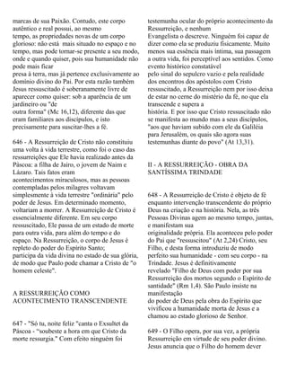 marcas de sua Paixão. Contudo, este corpo
autêntico e real possui, ao mesmo
tempo, as propriedades novas de um corpo
glorioso: não está mais situado no espaço e no
tempo, mas pode tornar-se presente a seu modo,
onde e quando quiser, pois sua humanidade não
pode mais ficar
presa à terra, mas já pertence exclusivamente ao
domínio divino do Pai. Por esta razão também
Jesus ressuscitado é soberanamente livre de
aparecer como quiser: sob a aparência de um
jardineiro ou "de
outra forma" (Mc 16,12), diferente das que
eram familiares aos discípulos, e isto
precisamente para suscitar-lhes a fé.
646 - A Ressurreição de Cristo não constituiu
uma volta à vida terrestre, como foi o caso das
ressurreições que Ele havia realizado antes da
Páscoa: a filha de Jairo, o jovem de Naim e
Lázaro. Tais fatos eram
acontecimentos miraculosos, mas as pessoas
contempladas pelos milagres voltavam
simplesmente à vida terrestre "ordinária" pelo
poder de Jesus. Em determinado momento,
voltariam a morrer. A Ressurreição de Cristo é
essencialmente diferente. Em seu corpo
ressuscitado, Ele passa de um estado de morte
para outra vida, para além do tempo e do
espaço. Na Ressurreição, o corpo de Jesus é
repleto do poder do Espírito Santo;
participa da vida divina no estado de sua glória,
de modo que Paulo pode chamar a Cristo de "o
homem celeste".
A RESSURREIÇÃO COMO
ACONTECIMENTO TRANSCENDENTE
647 - "Só tu, noite feliz "canta o Exsultet da
Páscoa - “soubeste a hora em que Cristo da
morte ressurgia." Com efeito ninguém foi
testemunha ocular do próprio acontecimento da
Ressurreição, e nenhum
Evangelista o descreve. Ninguém foi capaz de
dizer como ela se produziu fisicamente. Muito
menos sua essência mais íntima, sua passagem
a outra vida, foi perceptível aos sentidos. Como
evento histórico constatável
pelo sinal do sepulcro vazio e pela realidade
dos encontros dos apóstolos com Cristo
ressuscitado, a Ressurreição nem por isso deixa
de estar no cerne do mistério da fé, no que ela
transcende e supera a
história. E por isso que Cristo ressuscitado não
se manifesta ao mundo mas a seus discípulos,
"aos que haviam subido com ele da Galiléia
para Jerusalém, os quais são agora suas
testemunhas diante do povo" (At 13,31).
II - A RESSURREIÇÃO - OBRA DA
SANTÍSSIMA TRINDADE
648 - A Ressurreição de Cristo é objeto de fé
enquanto intervenção transcendente do próprio
Deus na criação e na história. Nela, as três
Pessoas Divinas agem ao mesmo tempo, juntas,
e manifestam sua
originalidade própria. Ela aconteceu pelo poder
do Pai que "ressuscitou" (At 2,24) Cristo, seu
Filho, e desta forma introduziu de modo
perfeito sua humanidade - com seu corpo - na
Trindade. Jesus é definitivamente
revelado "Filho de Deus com poder por sua
Ressurreição dos mortos segundo o Espírito de
santidade" (Rm 1,4). São Paulo insiste na
manifestação
do poder de Deus pela obra do Espírito que
vivificou a humanidade morta de Jesus e a
chamou ao estado glorioso de Senhor.
649 - O Filho opera, por sua vez, a própria
Ressurreição em virtude de seu poder divino.
Jesus anuncia que o Filho do homem dever
 