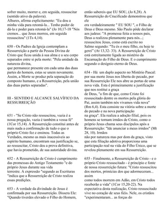 sofrer muito, morrer e, em seguida, ressuscitar
(sentido ativo da palavra).
Alhures, afirma explicitamente: "Eu dou a
minha vida para retomá-la... Tenho poder de
dá-la e poder para retomá-la" (Jo 10,17-18 "Nós
cremos... que Jesus morreu, em seguida
ressuscitou" (1Ts 4,14).
650 - Os Padres da Igreja contemplam a
Ressurreição a partir da Pessoa Divina de
Cristo que ficou unida à sua alma e a seu corpo
separados entre si pela morte: "Pela unidade da
natureza divina,
que permanece presente em cada uma das duas
partes do homem, estas se unem novamente.
Assim, a Morte se produz pela separação do
composto humano, e a Ressurreição, pela união
das duas partes separadas".
III - SENTIDO E ALCANCE SALVÍFICO DA
RESSURREIÇÃO
651 - "Se Cristo não ressuscitou, vazia é a
nossa pregação, vazia é também a vossa fé"
(1Cor 15,14). A Ressurreição constitui antes de
mais nada a confirmação de tudo o que o
próprio Cristo fez e ensinou. Todas as
Verdades, mesmo as mais inacessíveis ao
espírito humano, encontram sua justificação se,
ao ressuscitar, Cristo deu a prova definitiva,
que havia prometido, de sua autoridade divina.
652 - A Ressurreição de Cristo é cumprimento
das promessas do Antigo Testamento "e do
próprio Jesus durante sua vida
terrestre. A expressão "segundo as Escrituras
"indica que a Ressurreição de Cristo realiza
essas predições.
653 - A verdade da divindade de Jesus é
confirmada por sua Ressurreição. Dissera Ele:
"Quando tiverdes elevado o Filho do Homem,
então sabereis que EU SOU, (Jo 8,28). A
Ressurreição do Crucificado demonstrou que
ele
era verdadeiramente " EU SOU ", o Filho de
Deus e Deus mesmo. São Paulo pôde declarar
aos judeus: "A promessa feita a nossos pais,
Deus a realizou plenamente para nós...;
ressuscitou Jesus, como está escrito no
Salmo segundo: "Tu és o meu filho, eu hoje te
gerei” (At 13,32- 33). A Ressurreição de Cristo
está estreitamente ligada ao mistério da
Encarnação do Filho de Deus. E o cumprimento
segundo o desígnio eterno de Deus.
654 - Há um duplo aspecto no Mistério Pascal:
por sua morte Jesus nos liberta do pecado, por
sua Ressurreição Ele nos abre as portas de uma
nova vida. Esta é primeiramente a justificação
que nos restitui a graça
de Deus, "a fim de que, como Cristo foi
ressuscitado dentre os mortos pela glória do
Pai, assim também nós vivamos vida nova"
(Rm 6,4). Esta consiste na vitória sobre a morte
do pecado e na nova participação
na graça". Ela realiza a adoção filial, pois os
homens se tornam irmãos de Cristo, como o
próprio Jesus chama seus discípulos após a
Ressurreição: "Ide anunciar a meus irmãos" (Mt
28, 10). Irmãos
não por natureza mas por dom da graça, visto
que esta filiação adotiva proporciona uma
participação real na vida do Filho Único, que se
revelou plenamente em sua Ressurreição.
655 - Finalmente, a Ressurreição de Cristo - e o
próprio Cristo ressuscitado - é princípio e fonte
de nossa ressurreição futura: "Cristo ressuscitou
dos mortos, primícias dos que adormeceram...
assim
como todos morrem em Adão, em Cristo todos
receberão a vida" (1Cor 15,20-22). Na
expectativa desta realização, Cristo ressuscitado
vive no coração de seus fiéis. Nele, os cristãos
"experimentaram... as forças do
 