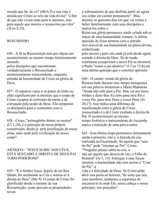 mundo que há de vir" (Hb 6,5) e sua vida é
atraída por Cristo ao seio da vida divina" "a fim
de que não vivam mais para si mesmos, mas
para aquele que morreu e ressuscitou por eles"
(2Cor 5,15).
RESUMINDO
656 - A fé na Ressurreição tem por objeto um
acontecimento ao mesmo tempo historicamente
atestado
pelos discípulos que encontraram
verdadeiramente o Ressuscitado e
misteriosamente transcendente, enquanto
entrada da humanidade de Cristo na glória de
Deus.
657 - O sepulcro vazio e os panos de linho no
chão significam por si mesmos que o corpo de
Cristo escapou às correntes da morte e da
corrupção pelo poder de Deus. Eles preparam
os discípulos para o reencontro com o
Ressuscitado.
658 - Cristo, "primogênito dentre os mortos"
(Cl 1,18), é o princípio de nossa própria
ressurreição, desde já pela justificação de nossa
alma, mais tarde pela vivificação de nosso
corpo".
ARTIGO 6 - "JESUS SUBIU AOS CÉUS,
ESTÁ SENTADO À DIREITA DE DEUS PAI
TODO-PODEROSO"
659 - "E o Senhor Jesus, depois de ter-lhes
falado, foi arrebatado ao Céu e sentou-se à
direita de Deus" (Mc 9). O corpo de Cristo foi
glorificado desde o instante de sua
Ressurreição, como provam as propriedades
novas
e sobrenaturais de que desfruta partir de agora
seu corpo em caráter permanente". Mas,
durante os quarenta dias em que vai comer e
beber familiarmente com seus discípulos e
instruí-los sobre o
Reino sua glória permanece ainda velada sob os
traços de uma humanidade comum. A última
aparição de Jesus termina com a entrada
irreversível de sua humanidade na glória divina,
simbolizada
pela nuvem e pelo céu onde já está desde agora
sentado à direita de Deus. Só de modo
totalmente excepcional e único Ele se mostrará
a Paulo "como a um abortivo" (1 Cor 15,8) em
uma última aparição que o constitui apóstolo.
660 - O caráter velado da glória do
Ressuscitado durante esse tempo transparece
em sua palavra misteriosa a Maria Madalena
"Ainda não subi para o Pai. Mas vai aos meus
irmãos e dizer-lhes Eu subo para meu Pai e
vosso Pai, para meu Deus e vosso Deus (Jo
20,17). Isso indica uma diferença de
manifestação entre a glória de Cristo
ressuscitado e a de Cristo exaltado à direita do
Pai. O acontecimento ao mesmo
tempo histórico e transcendente da Ascensão
marca a transição de uma para a outra.
661 - Esta última etapa permanece intimamente
unida à primeira, isto é, à descida do céu
realizada na Encarnação. Só aquele que "saiu
do Pai" pode "retomar ao Pai": Cristo.
"Ninguém jamais subiu ao céu, a
não ser aquele que desceu do céu, o Filho do
Homem" (Jo 3, 13). Entregue a suas forças
naturais, a humanidade não tem acesso à "Casa
do Pai". à
vida e à felicidade de Deus. Só Cristo pôde
abrir esta porta ao homem, "de sorte que nós,
seus membros, tenhamos a esperança de
encontrá-lo lá onde Ele, nossa cabeça e nosso
princípio, nos precedeu".
 