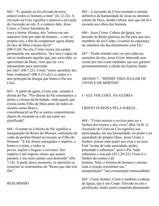 662 - "E, quando eu for elevado da terra,
atrairei todos os homens a mim" (Jo 12,32). A
elevação na Cruz significa e anuncia a elevação
da Ascensão ao céu. É o começo dela. Jesus
Cristo, o Único Sacerdote da
nova e eterna Aliança, não "entrou em um
santuário feito por mão de homem... e sim no
próprio céu, a fim de comparecer agora diante
da face de Deus a nosso favor"
(Hb 9,24). No céu, Cristo exerce em caráter
permanente seu sacerdócio, "por isso é capaz de
salvar totalmente aqueles que, por meio dele, se
aproximam de Deus, visto que ele vive
eternamente para interceder
por eles" (Hb 7,25). Como "sumo sacerdote dos
bens vindouros" (Hb 9,11) ele é o centro é o
ator principal da liturgia que honra o Pai nos
Céus.
663 - A partir de agora, Cristo está sentado à
direita do Pai: "Por direita do Pai entendemos a
glória e a honra da divindade, onde aquele que
existia como Filho de Deus antes de todos os
séculos como Deus e
consubstancial ao Pai se sentou corporalmente
depois de encarnar-se e de sua carne ser
glorificada".
664 - O sentar-se à direita do Pai significa a
inauguração do Reino do Messias, realização da
visão do profeta Daniel no tocante ao Filho do
Homem: "A Ele foram outorgados o império, a
honra e o reino, e todos os
povos, nações e línguas o serviram. Seu
império é um império eterno que jamais
passará, e seu reino jamais será destruído" (Dn
7,14). A partir desse momento, os apóstolos se
tomaram as testemunhas do "Reino que não terá
fim".
RESUMINDO
665 - A ascensão de Cristo assinala a entrada
definitiva da humanidade de Jesus no domínio
celeste de Deus, donde voltará, mas que até lá o
esconde aos olhos dos homens.
666 - Jesus Cristo, Cabeça da Igreja, nos
precede no Reino glorioso do Pai para que nós,
membros de seu Corpo, vivamos na esperança
de estarmos um dia eternamente com Ele.
667 - Tendo entrado uma vez por todas no
santuário do céu, Jesus Cristo intercede sem
cessar por nós como mediador que nos garante
permanentemente a efusão do Espírito Santo
ARTIGO 7 - "DONDE VIRÁ JULGAR OS
VIVOS E OS MORTOS"
I - ELE VOLTARÁ NA GLÓRIA
CRISTO JÁ REINA PELA IGREJA...
668 - "Cristo morreu e reviveu para ser o
Senhor dos mortos e dos vivos" (Rm 14,9). A
Ascensão de Cristo ao Céu significa sua
participação, em sua humanidade, no poder e na
autoridade do próprio Deus. Jesus Cristo é
Senhor: possui todo poder nos céus e na terra.
Está "acima de toda autoridade, poder,
potentado e soberania", pois o Pai "tudo
submeteu a seus pés (Ef 1,20-22). Cristo é o
Senhor do cosmo e da
história. Nele, a história do homem e mesmo
toda a criação encontram sua "
recapitulação"."sua consumação transcendente.
669 - Como Senhor, Cristo é também a cabeça
da Igreja, que é seu Corpo. Elevado ao céu e
glorificado, tendo assim cumprido plenamente
 